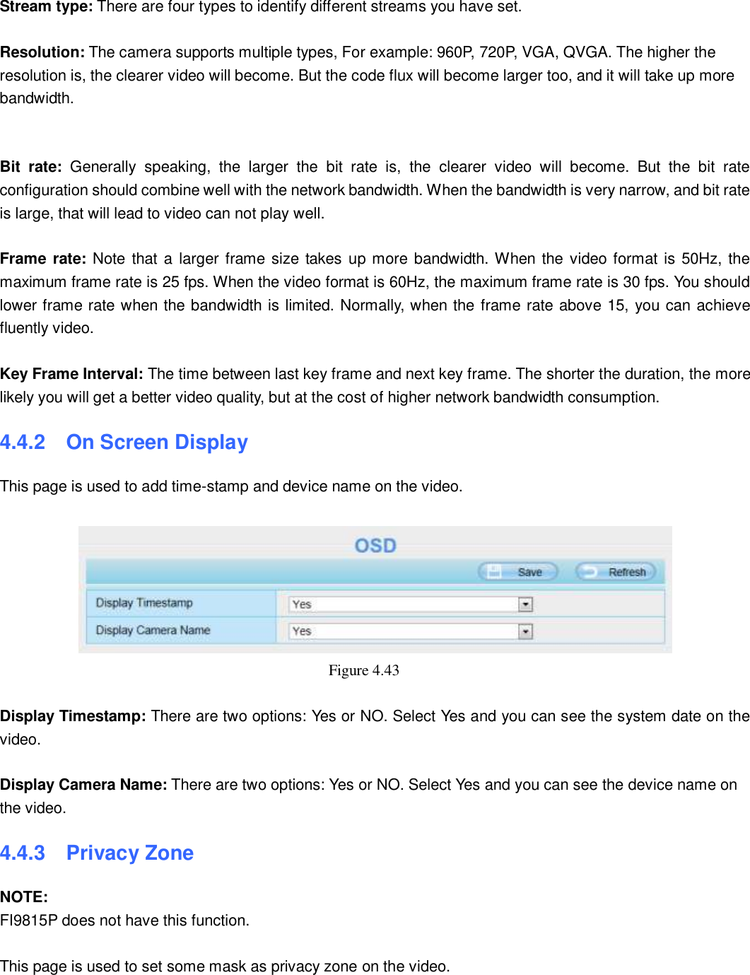                                                        53   53  Stream type: There are four types to identify different streams you have set.  Resolution: The camera supports multiple types, For example: 960P, 720P, VGA, QVGA. The higher the resolution is, the clearer video will become. But the code flux will become larger too, and it will take up more bandwidth.       Bit  rate:  Generally  speaking,  the  larger  the  bit  rate  is,  the  clearer  video  will  become.  But  the  bit  rate configuration should combine well with the network bandwidth. When the bandwidth is very narrow, and bit rate is large, that will lead to video can not play well.    Frame rate: Note that a larger frame size takes up more bandwidth. When the video format is 50Hz, the maximum frame rate is 25 fps. When the video format is 60Hz, the maximum frame rate is 30 fps. You should lower frame rate when the bandwidth is limited. Normally, when the frame rate above 15, you can achieve fluently video.  Key Frame Interval: The time between last key frame and next key frame. The shorter the duration, the more likely you will get a better video quality, but at the cost of higher network bandwidth consumption. 4.4.2   On Screen Display This page is used to add time-stamp and device name on the video.   Figure 4.43    Display Timestamp: There are two options: Yes or NO. Select Yes and you can see the system date on the video.  Display Camera Name: There are two options: Yes or NO. Select Yes and you can see the device name on the video. 4.4.3   Privacy Zone NOTE: FI9815P does not have this function.  This page is used to set some mask as privacy zone on the video.  
