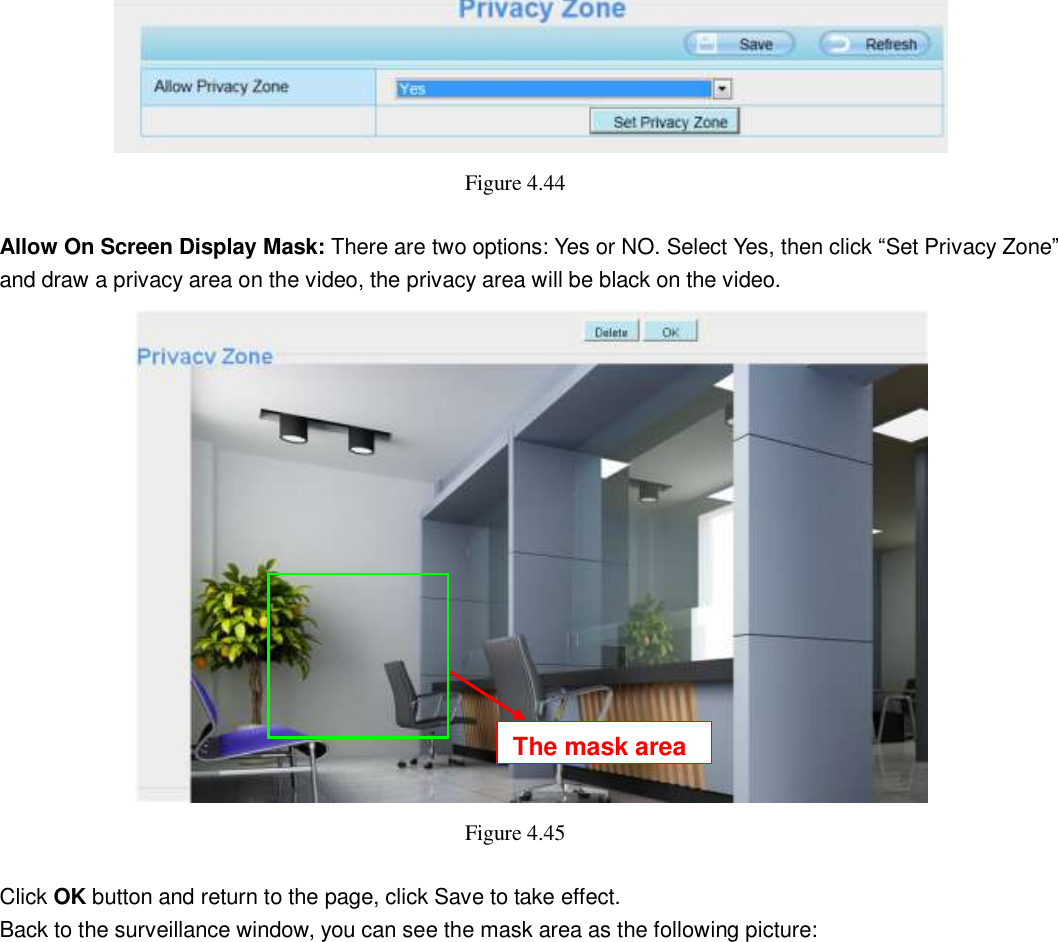                                                        54   54  Figure 4.44    Allow On Screen Display Mask: There are two options: Yes or NO. Select Yes, then click &ldquo;Set Privacy Zone&rdquo; and draw a privacy area on the video, the privacy area will be black on the video.  Figure 4.45    Click OK button and return to the page, click Save to take effect. Back to the surveillance window, you can see the mask area as the following picture:  The mask area 
