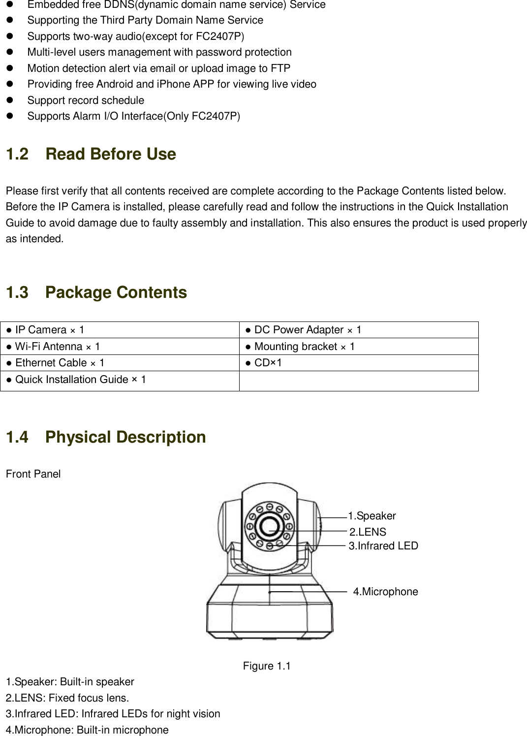                                                        2   2   Embedded free DDNS(dynamic domain name service) Service   Supporting the Third Party Domain Name Service     Supports two-way audio(except for FC2407P)   Multi-level users management with password protection   Motion detection alert via email or upload image to FTP  Providing free Android and iPhone APP for viewing live video     Support record schedule   Supports Alarm I/O Interface(Only FC2407P) 1.2    Read Before Use Please first verify that all contents received are complete according to the Package Contents listed below. Before the IP Camera is installed, please carefully read and follow the instructions in the Quick Installation Guide to avoid damage due to faulty assembly and installation. This also ensures the product is used properly as intended.  1.3    Package Contents ● IP Camera &times; 1 ● DC Power Adapter &times; 1 ● Wi-Fi Antenna &times; 1 ● Mounting bracket &times; 1 ● Ethernet Cable &times; 1 ● CD&times;1 ● Quick Installation Guide &times; 1   1.4    Physical Description Front Panel     Figure 1.1 1.Speaker: Built-in speaker 2.LENS: Fixed focus lens.   3.Infrared LED: Infrared LEDs for night vision 4.Microphone: Built-in microphone 1.Speaker 2.LENS 3.Infrared LED 4.Microphone 