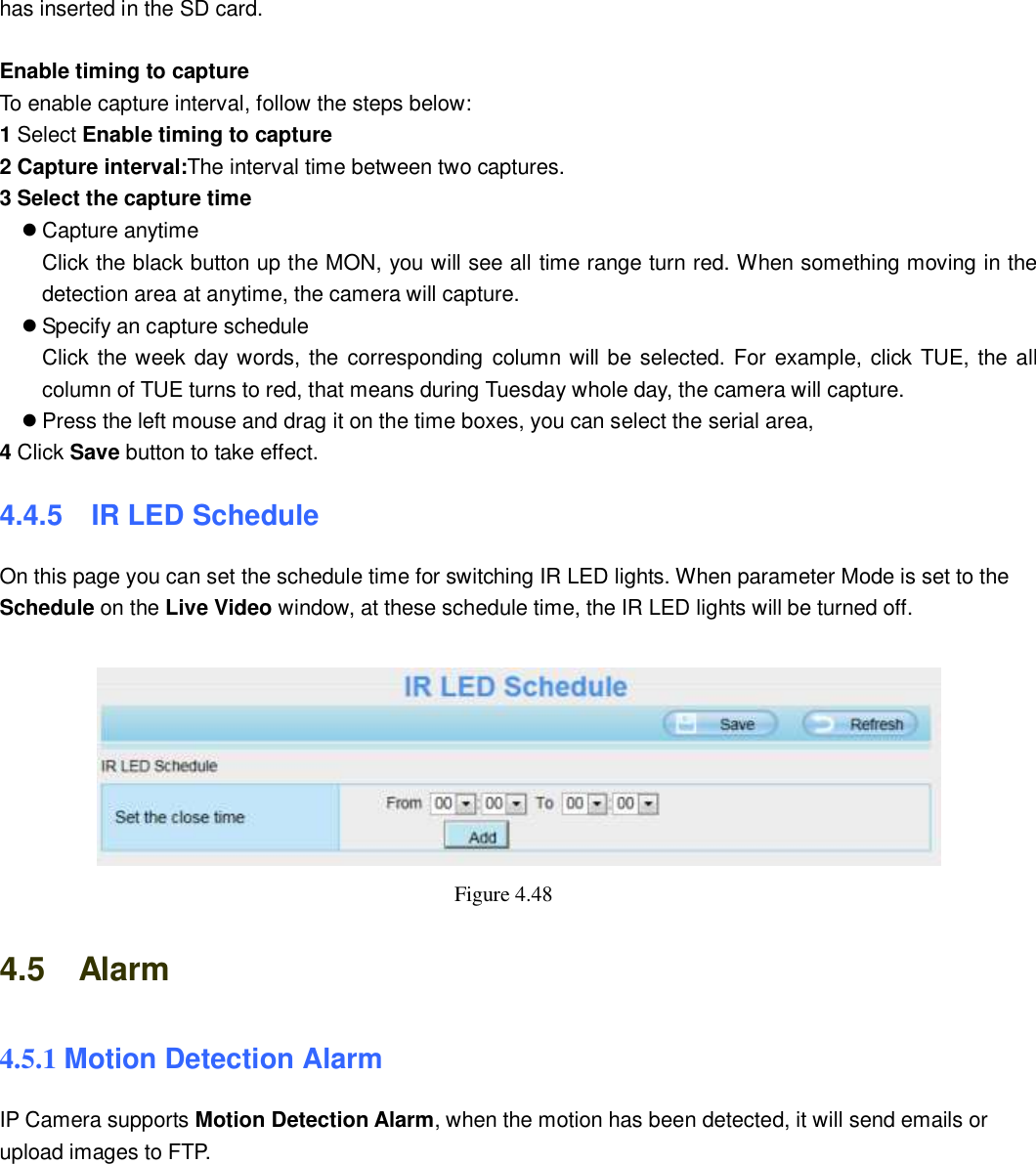                                                       56   56 has inserted in the SD card.  Enable timing to capture To enable capture interval, follow the steps below: 1 Select Enable timing to capture 2 Capture interval:The interval time between two captures.   3 Select the capture time  Capture anytime Click the black button up the MON, you will see all time range turn red. When something moving in the detection area at anytime, the camera will capture.  Specify an capture schedule Click the week day words, the  corresponding column will be selected. For example, click TUE, the all column of TUE turns to red, that means during Tuesday whole day, the camera will capture.  Press the left mouse and drag it on the time boxes, you can select the serial area, 4 Click Save button to take effect.   4.4.5   IR LED Schedule On this page you can set the schedule time for switching IR LED lights. When parameter Mode is set to the Schedule on the Live Video window, at these schedule time, the IR LED lights will be turned off.   Figure 4.48   4.5    Alarm 4.5.1 Motion Detection Alarm IP Camera supports Motion Detection Alarm, when the motion has been detected, it will send emails or upload images to FTP.  