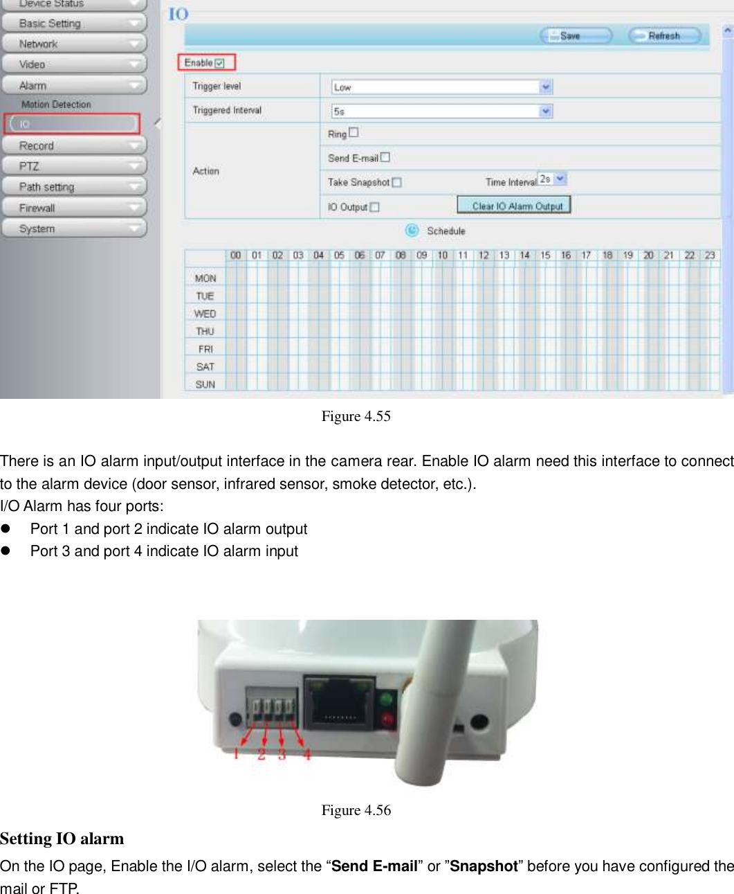                                                        61   61  Figure 4.55    There is an IO alarm input/output interface in the camera rear. Enable IO alarm need this interface to connect to the alarm device (door sensor, infrared sensor, smoke detector, etc.). I/O Alarm has four ports:   Port 1 and port 2 indicate IO alarm output   Port 3 and port 4 indicate IO alarm input    Figure 4.56   Setting IO alarm On the IO page, Enable the I/O alarm, select the &ldquo;Send E-mail&rdquo; or &rdquo;Snapshot&rdquo; before you have configured the mail or FTP. 