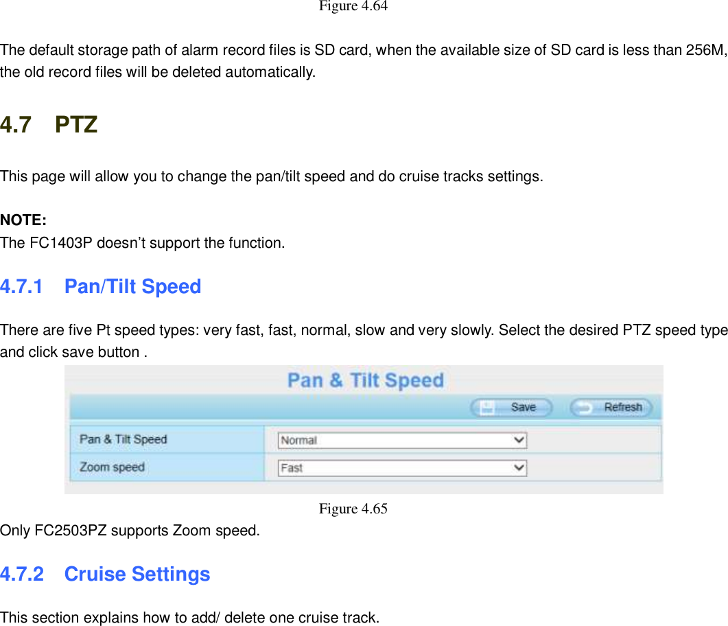                                                        66   66 Figure 4.64    The default storage path of alarm record files is SD card, when the available size of SD card is less than 256M, the old record files will be deleted automatically. 4.7    PTZ This page will allow you to change the pan/tilt speed and do cruise tracks settings.  NOTE: The FC1403P doesn&rsquo;t support the function. 4.7.1   Pan/Tilt Speed There are five Pt speed types: very fast, fast, normal, slow and very slowly. Select the desired PTZ speed type and click save button .  Figure 4.65   Only FC2503PZ supports Zoom speed. 4.7.2   Cruise Settings This section explains how to add/ delete one cruise track. 