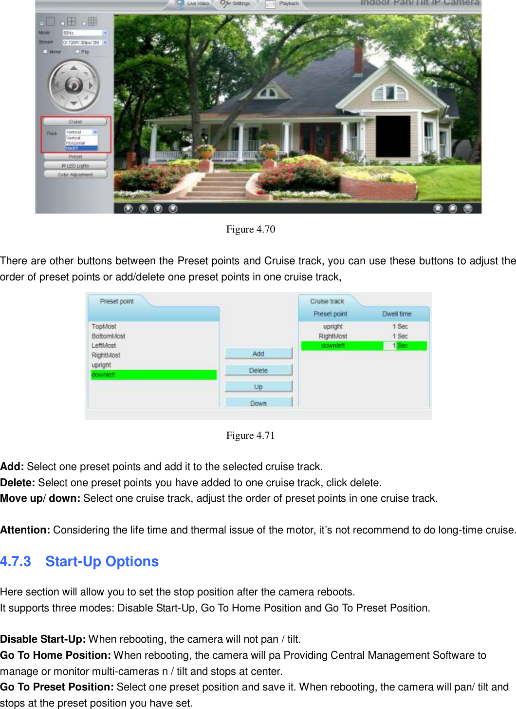                                                       70   70  Figure 4.70    There are other buttons between the Preset points and Cruise track, you can use these buttons to adjust the order of preset points or add/delete one preset points in one cruise track,  Figure 4.71    Add: Select one preset points and add it to the selected cruise track. Delete: Select one preset points you have added to one cruise track, click delete. Move up/ down: Select one cruise track, adjust the order of preset points in one cruise track.  Attention: Considering the life time and thermal issue of the motor, it&rsquo;s not recommend to do long-time cruise. 4.7.3   Start-Up Options Here section will allow you to set the stop position after the camera reboots.   It supports three modes: Disable Start-Up, Go To Home Position and Go To Preset Position.  Disable Start-Up: When rebooting, the camera will not pan / tilt. Go To Home Position: When rebooting, the camera will pa Providing Central Management Software to manage or monitor multi-cameras n / tilt and stops at center. Go To Preset Position: Select one preset position and save it. When rebooting, the camera will pan/ tilt and stops at the preset position you have set. 
