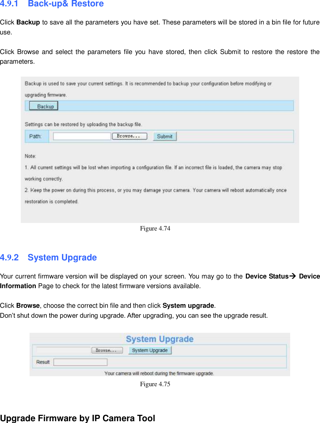                                                        72   72 4.9.1   Back-up&amp; Restore Click Backup to save all the parameters you have set. These parameters will be stored in a bin file for future use.  Click  Browse and  select the parameters file you  have  stored,  then click Submit to  restore the restore  the parameters.   Figure 4.74    4.9.2   System Upgrade Your current firmware version will be displayed on your screen. You may go to the Device Status Device Information Page to check for the latest firmware versions available.  Click Browse, choose the correct bin file and then click System upgrade.   Don&rsquo;t shut down the power during upgrade. After upgrading, you can see the upgrade result.   Figure 4.75     Upgrade Firmware by IP Camera Tool 