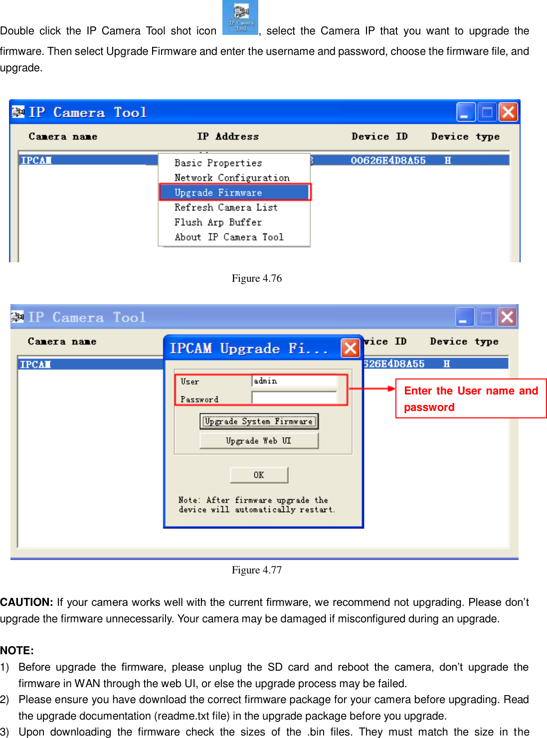                                                        73   73 Double  click  the  IP  Camera  Tool  shot  icon  ,  select  the  Camera  IP  that  you  want  to  upgrade  the firmware. Then select Upgrade Firmware and enter the username and password, choose the firmware file, and upgrade.   Figure 4.76     Figure 4.77    CAUTION: If your camera works well with the current firmware, we recommend not upgrading. Please don&rsquo;t upgrade the firmware unnecessarily. Your camera may be damaged if misconfigured during an upgrade.    NOTE:   1) Before  upgrade  the  firmware,  please  unplug  the  SD  card  and  reboot  the  camera,  don&rsquo;t  upgrade  the firmware in WAN through the web UI, or else the upgrade process may be failed.   2)  Please ensure you have download the correct firmware package for your camera before upgrading. Read the upgrade documentation (readme.txt file) in the upgrade package before you upgrade. 3)  Upon  downloading  the  firmware  check  the  sizes  of  the  .bin  files.  They  must  match  the  size  in  the Enter the User name and password 
