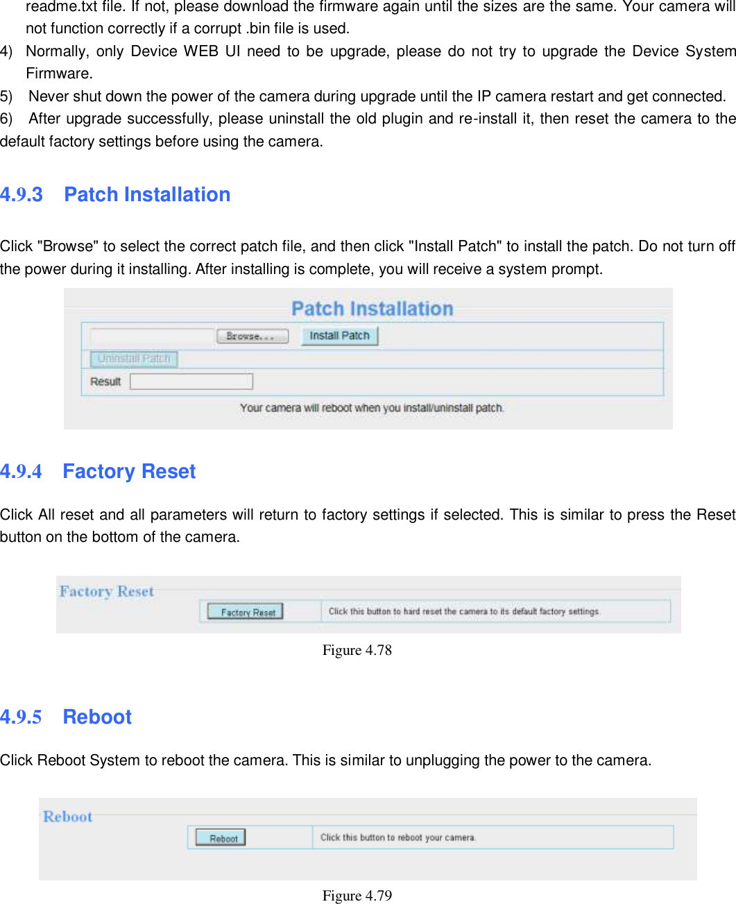                                                        74   74 readme.txt file. If not, please download the firmware again until the sizes are the same. Your camera will not function correctly if a corrupt .bin file is used. 4)  Normally, only Device WEB UI need to be  upgrade, please  do not try to upgrade the Device System Firmware. 5)    Never shut down the power of the camera during upgrade until the IP camera restart and get connected. 6)    After upgrade successfully, please uninstall the old plugin and re-install it, then reset the camera to the default factory settings before using the camera. 4.9.3   Patch Installation Click "Browse" to select the correct patch file, and then click "Install Patch" to install the patch. Do not turn off the power during it installing. After installing is complete, you will receive a system prompt.  4.9.4  Factory Reset Click All reset and all parameters will return to factory settings if selected. This is similar to press the Reset button on the bottom of the camera.   Figure 4.78    4.9.5  Reboot Click Reboot System to reboot the camera. This is similar to unplugging the power to the camera.   Figure 4.79        