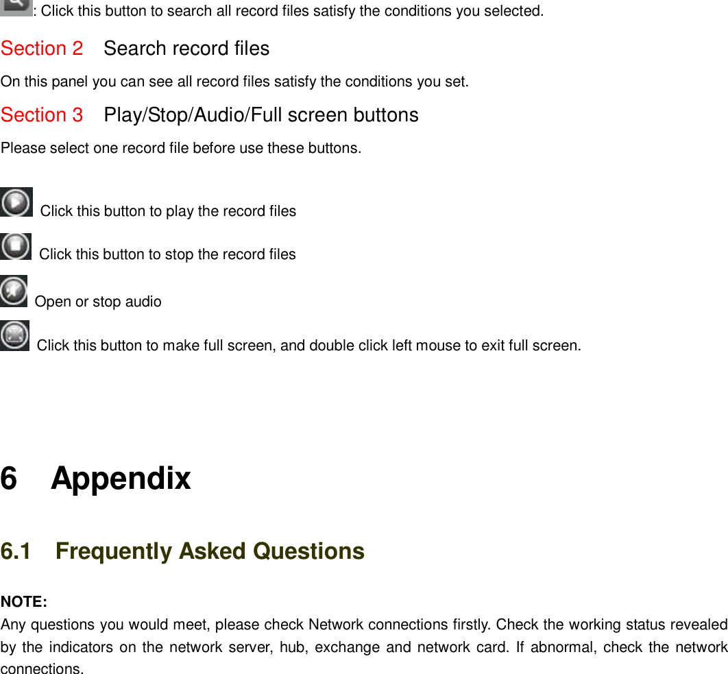                                                        76   76 : Click this button to search all record files satisfy the conditions you selected. Section 2  Search record files On this panel you can see all record files satisfy the conditions you set. Section 3  Play/Stop/Audio/Full screen buttons   Please select one record file before use these buttons.    Click this button to play the record files   Click this button to stop the record files   Open or stop audio   Click this button to make full screen, and double click left mouse to exit full screen.    6    Appendix 6.1    Frequently Asked Questions NOTE:   Any questions you would meet, please check Network connections firstly. Check the working status revealed by the indicators on the network server, hub, exchange and network card. If abnormal, check the network connections. 