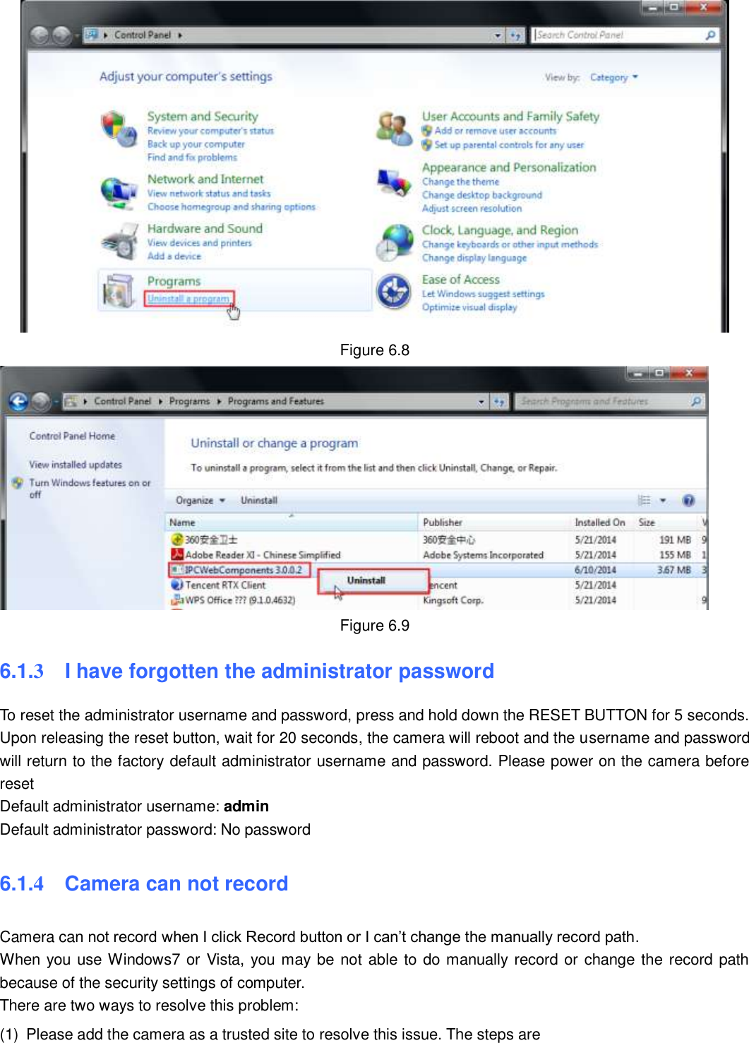                                                        81   81  Figure 6.8  Figure 6.9 6.1.3  I have forgotten the administrator password To reset the administrator username and password, press and hold down the RESET BUTTON for 5 seconds. Upon releasing the reset button, wait for 20 seconds, the camera will reboot and the username and password will return to the factory default administrator username and password. Please power on the camera before reset   Default administrator username: admin Default administrator password: No password 6.1.4    Camera can not record Camera can not record when I click Record button or I can&rsquo;t change the manually record path. When you use Windows7 or Vista, you may be not able to do manually record or change the record path because of the security settings of computer.   There are two ways to resolve this problem: (1)  Please add the camera as a trusted site to resolve this issue. The steps are 