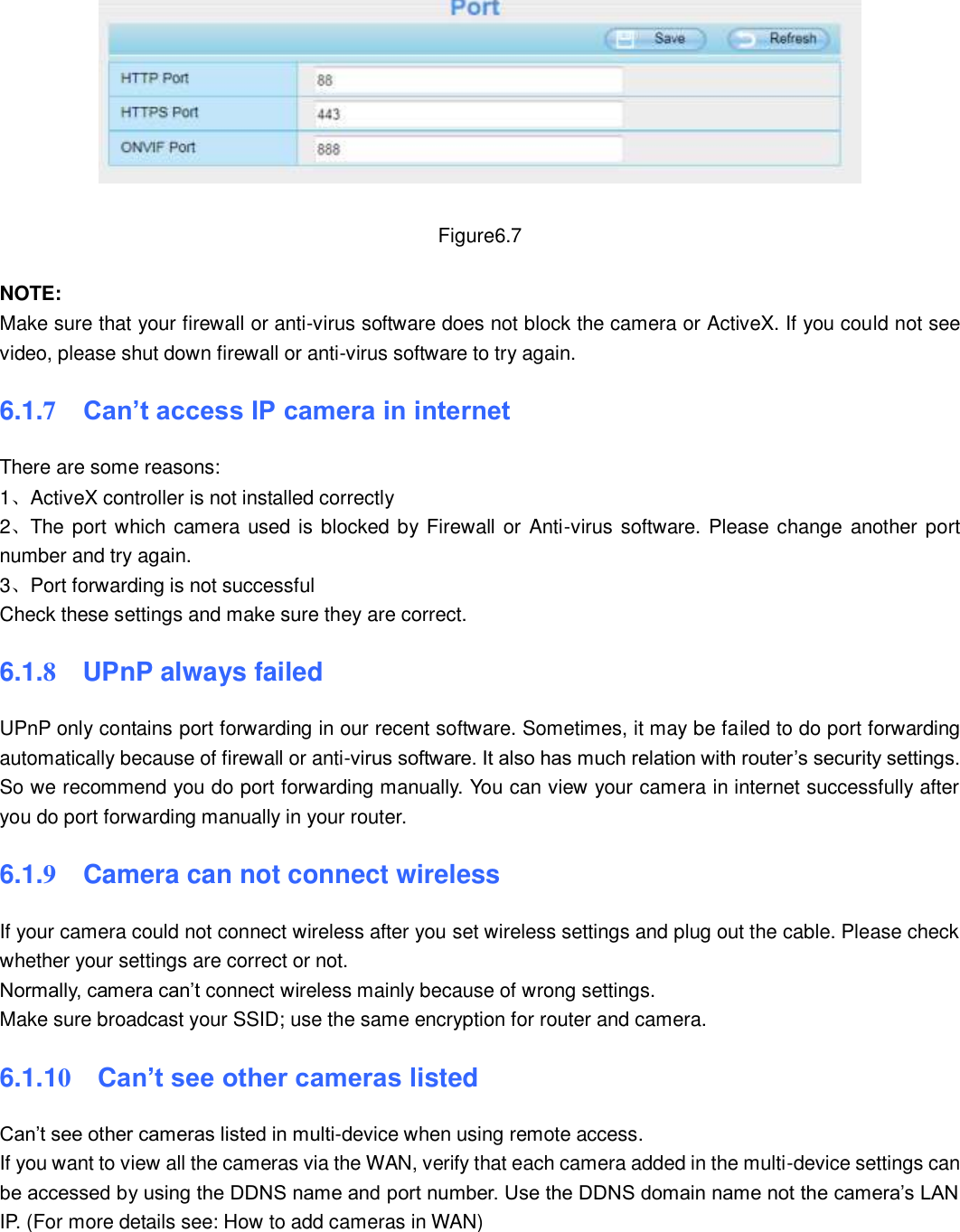                                                        83   83   Figure6.7  NOTE:   Make sure that your firewall or anti-virus software does not block the camera or ActiveX. If you could not see video, please shut down firewall or anti-virus software to try again. 6.1.7  Can&rsquo;t access IP camera in internet There are some reasons: 1、ActiveX controller is not installed correctly   2、The port which camera used is blocked by Firewall or Anti-virus software. Please change  another port number and try again. 3、Port forwarding is not successful Check these settings and make sure they are correct. 6.1.8    UPnP always failed UPnP only contains port forwarding in our recent software. Sometimes, it may be failed to do port forwarding automatically because of firewall or anti-virus software. It also has much relation with router&rsquo;s security settings. So we recommend you do port forwarding manually. You can view your camera in internet successfully after you do port forwarding manually in your router. 6.1.9  Camera can not connect wireless If your camera could not connect wireless after you set wireless settings and plug out the cable. Please check whether your settings are correct or not. Normally, camera can&rsquo;t connect wireless mainly because of wrong settings. Make sure broadcast your SSID; use the same encryption for router and camera.   6.1.10  Can&rsquo;t see other cameras listed Can&rsquo;t see other cameras listed in multi-device when using remote access. If you want to view all the cameras via the WAN, verify that each camera added in the multi-device settings can be accessed by using the DDNS name and port number. Use the DDNS domain name not the camera&rsquo;s LAN IP. (For more details see: How to add cameras in WAN)  