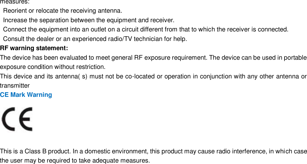                                                        94   94 measures:     Reorient or relocate the receiving antenna.     Increase the separation between the equipment and receiver.     Connect the equipment into an outlet on a circuit different from that to which the receiver is connected.     Consult the dealer or an experienced radio/TV technician for help.   RF warning statement:   The device has been evaluated to meet general RF exposure requirement. The device can be used in portable exposure condition without restriction.   This device and its antenna( s) must not be co-located or operation in conjunction with any other antenna or transmitter CE Mark Warning   This is a Class B product. In a domestic environment, this product may cause radio interference, in which case the user may be required to take adequate measures.     