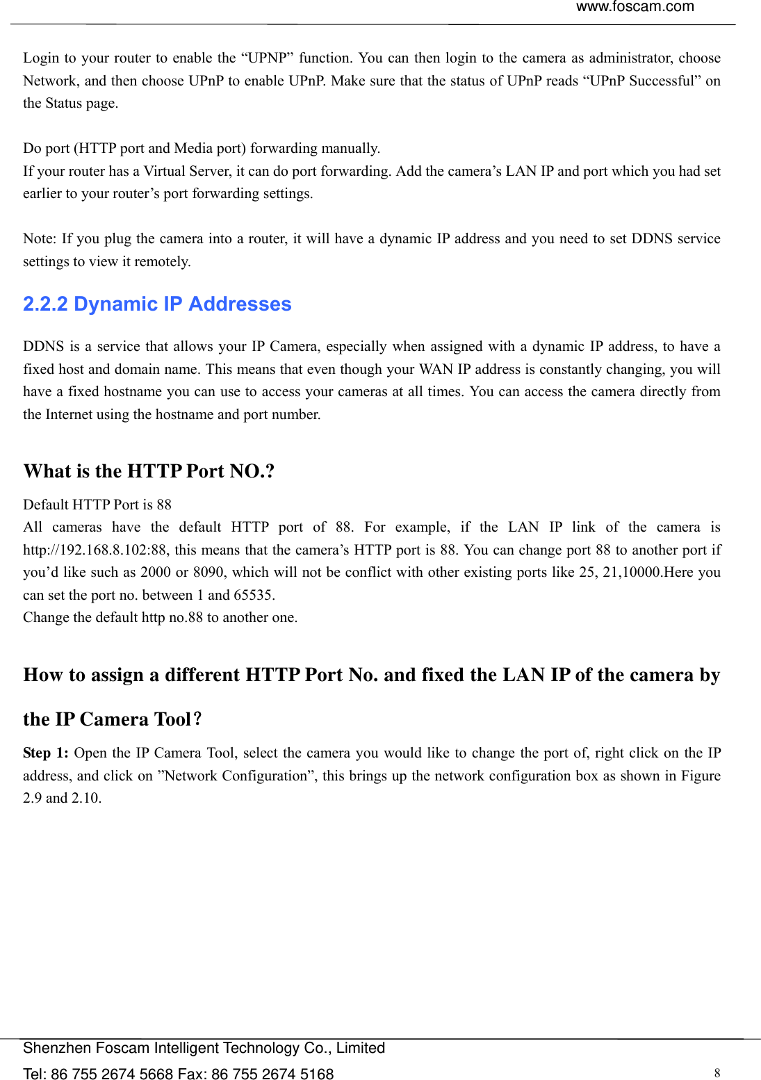  www.foscam.com               Shenzhen Foscam Intelligent Technology Co., Limited Tel: 86 755 2674 5668 Fax: 86 755 2674 5168  8 Login to your router to enable the &ldquo;UPNP&rdquo; function. You can then login to the camera as administrator, choose Network, and then choose UPnP to enable UPnP. Make sure that the status of UPnP reads &ldquo;UPnP Successful&rdquo; on the Status page.  Do port (HTTP port and Media port) forwarding manually. If your router has a Virtual Server, it can do port forwarding. Add the camera&rsquo;s LAN IP and port which you had set earlier to your router&rsquo;s port forwarding settings.    Note: If you plug the camera into a router, it will have a dynamic IP address and you need to set DDNS service settings to view it remotely. 2.2.2 Dynamic IP Addresses DDNS is a service that allows your IP Camera, especially when assigned with a dynamic IP address, to have a fixed host and domain name. This means that even though your WAN IP address is constantly changing, you will have a fixed hostname you can use to access your cameras at all times. You can access the camera directly from the Internet using the hostname and port number.    What is the HTTP Port NO.? Default HTTP Port is 88   All cameras have the default HTTP port of 88. For example, if the LAN IP link of the camera is http://192.168.8.102:88, this means that the camera&rsquo;s HTTP port is 88. You can change port 88 to another port if you&rsquo;d like such as 2000 or 8090, which will not be conflict with other existing ports like 25, 21,10000.Here you can set the port no. between 1 and 65535.   Change the default http no.88 to another one.  How to assign a different HTTP Port No. and fixed the LAN IP of the camera by the IP Camera Tool？ Step 1: Open the IP Camera Tool, select the camera you would like to change the port of, right click on the IP address, and click on &rdquo;Network Configuration&rdquo;, this brings up the network configuration box as shown in Figure 2.9 and 2.10. 