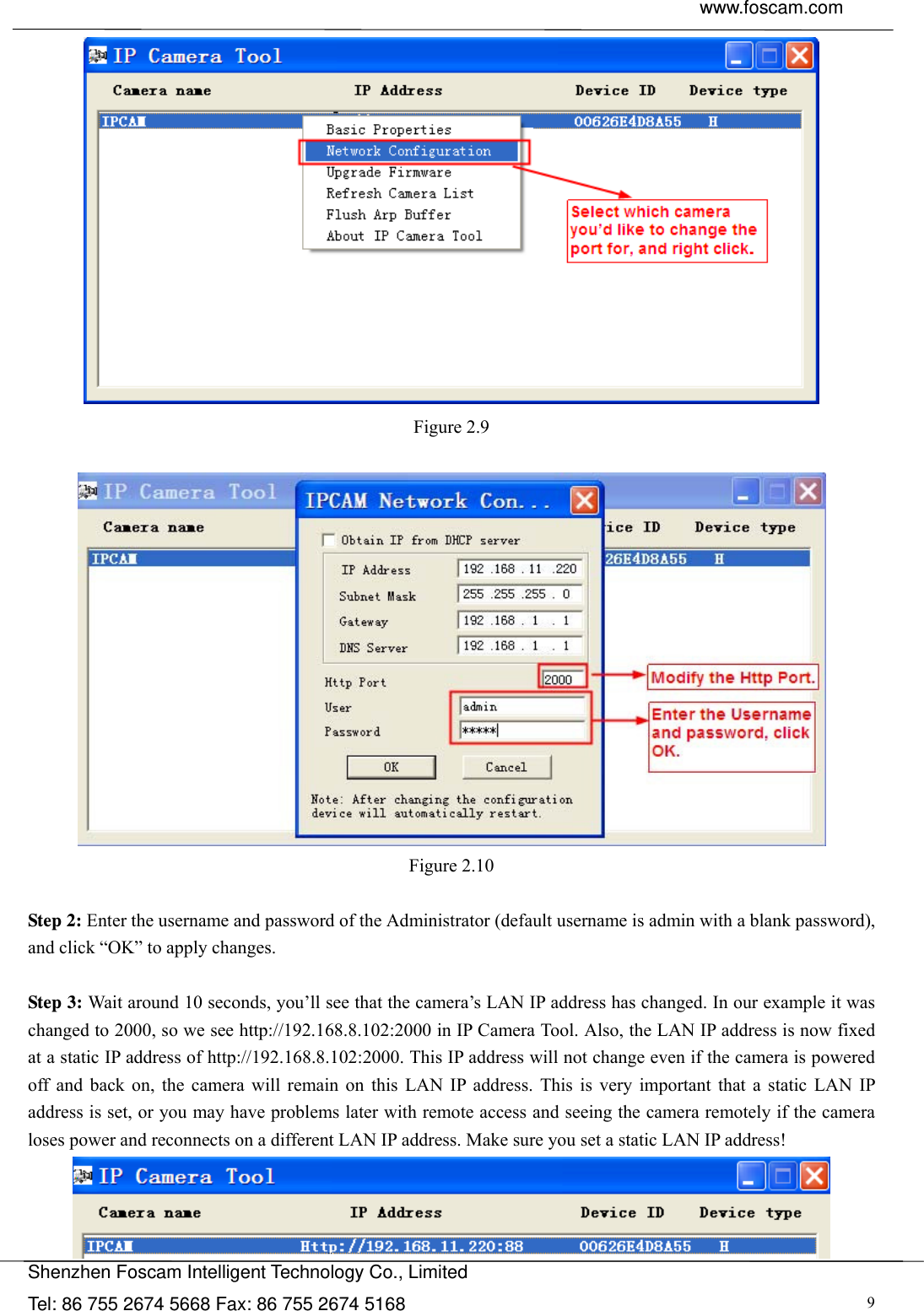  www.foscam.com               Shenzhen Foscam Intelligent Technology Co., Limited Tel: 86 755 2674 5668 Fax: 86 755 2674 5168  9 Figure 2.9   Figure 2.10  Step 2: Enter the username and password of the Administrator (default username is admin with a blank password), and click &ldquo;OK&rdquo; to apply changes.    Step 3: Wait around 10 seconds, you&rsquo;ll see that the camera&rsquo;s LAN IP address has changed. In our example it was changed to 2000, so we see http://192.168.8.102:2000 in IP Camera Tool. Also, the LAN IP address is now fixed at a static IP address of http://192.168.8.102:2000. This IP address will not change even if the camera is powered off and back on, the camera will remain on this LAN IP address. This is very important that a static LAN IP address is set, or you may have problems later with remote access and seeing the camera remotely if the camera loses power and reconnects on a different LAN IP address. Make sure you set a static LAN IP address!  