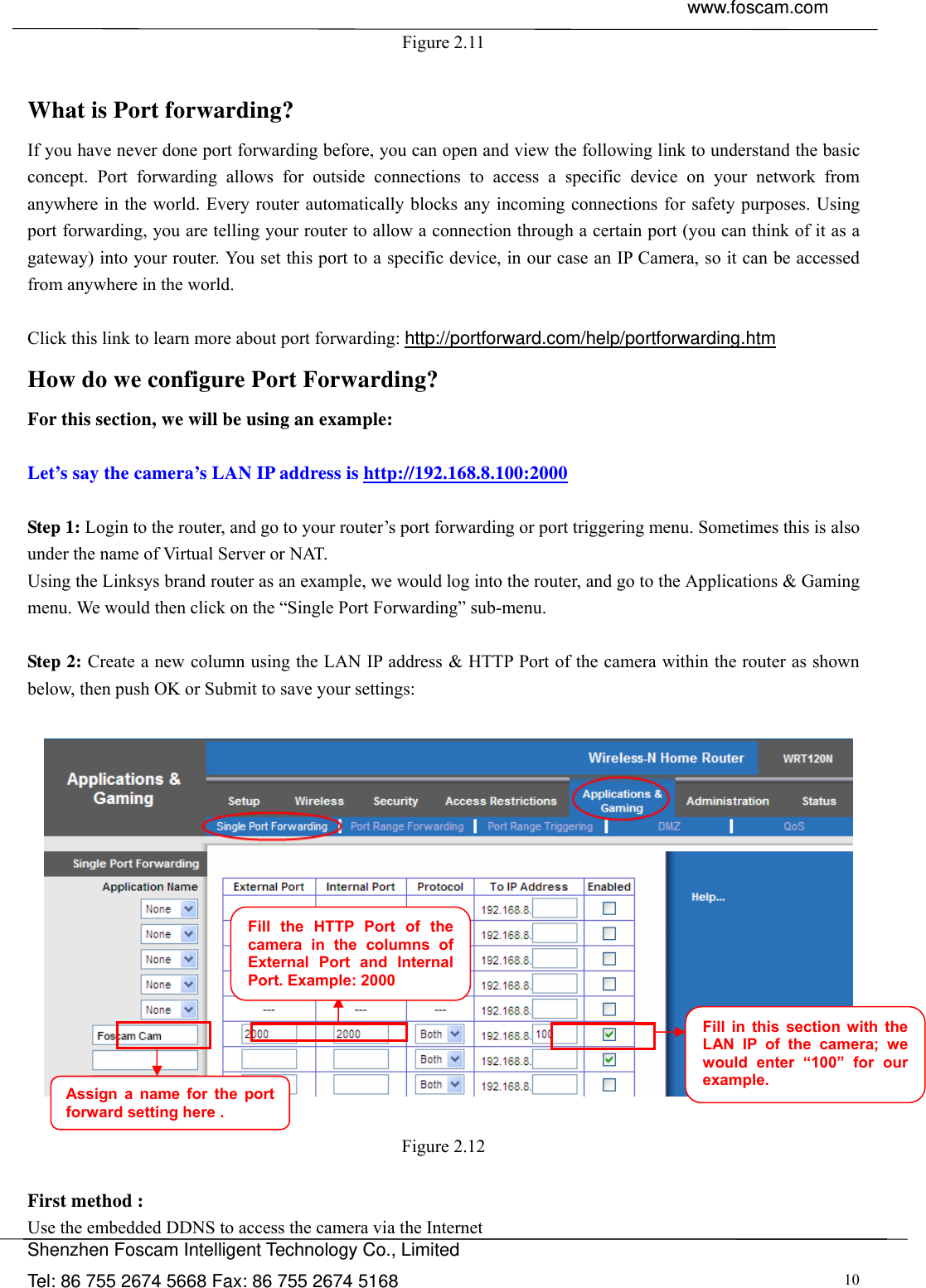  www.foscam.com               Shenzhen Foscam Intelligent Technology Co., Limited Tel: 86 755 2674 5668 Fax: 86 755 2674 5168  10Figure 2.11  What is Port forwarding?   If you have never done port forwarding before, you can open and view the following link to understand the basic concept. Port forwarding allows for outside connections to access a specific device on your network from anywhere in the world. Every router automatically blocks any incoming connections for safety purposes. Using port forwarding, you are telling your router to allow a connection through a certain port (you can think of it as a gateway) into your router. You set this port to a specific device, in our case an IP Camera, so it can be accessed from anywhere in the world.    Click this link to learn more about port forwarding: http://portforward.com/help/portforwarding.htm  How do we configure Port Forwarding? For this section, we will be using an example:    Let&rsquo;s say the camera&rsquo;s LAN IP address is http://192.168.8.100:2000  Step 1: Login to the router, and go to your router&rsquo;s port forwarding or port triggering menu. Sometimes this is also under the name of Virtual Server or NAT.   Using the Linksys brand router as an example, we would log into the router, and go to the Applications &amp; Gaming menu. We would then click on the &ldquo;Single Port Forwarding&rdquo; sub-menu.  Step 2: Create a new column using the LAN IP address &amp; HTTP Port of the camera within the router as shown below, then push OK or Submit to save your settings:     Figure 2.12  First method : Use the embedded DDNS to access the camera via the Internet   Fill the HTTP Port of the camera in the columns of External Port and Internal Port. Example: 2000 Fill in this section with the LAN IP of the camera; we would enter &ldquo;100&rdquo; for our example. Assign a name for the port forward setting here . 