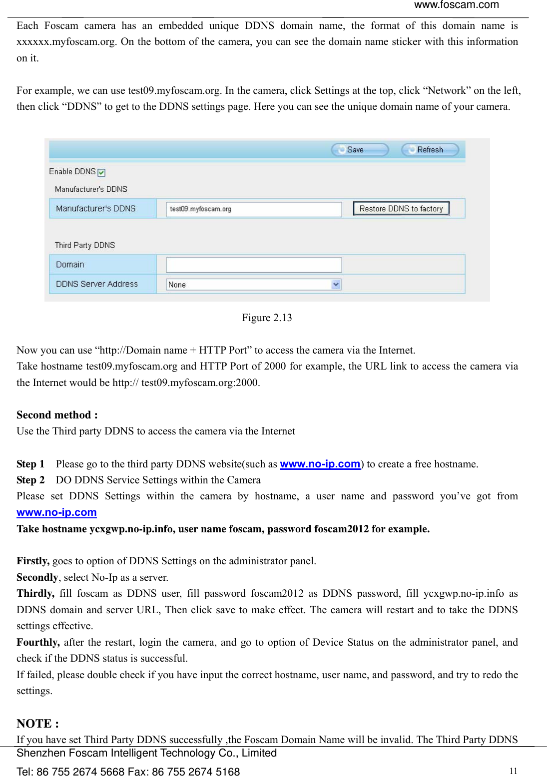  www.foscam.com               Shenzhen Foscam Intelligent Technology Co., Limited Tel: 86 755 2674 5668 Fax: 86 755 2674 5168  11Each Foscam camera has an embedded unique DDNS domain name, the format of this domain name is xxxxxx.myfoscam.org. On the bottom of the camera, you can see the domain name sticker with this information on it.    For example, we can use test09.myfoscam.org. In the camera, click Settings at the top, click &ldquo;Network&rdquo; on the left, then click &ldquo;DDNS&rdquo; to get to the DDNS settings page. Here you can see the unique domain name of your camera.   Figure 2.13  Now you can use &ldquo;http://Domain name + HTTP Port&rdquo; to access the camera via the Internet.     Take hostname test09.myfoscam.org and HTTP Port of 2000 for example, the URL link to access the camera via the Internet would be http:// test09.myfoscam.org:2000.  Second method : Use the Third party DDNS to access the camera via the Internet    Step 1    Please go to the third party DDNS website(such as www.no-ip.com) to create a free hostname. Step 2    DO DDNS Service Settings within the Camera Please set DDNS Settings within the camera by hostname, a user name and password you&rsquo;ve got from www.no-ip.com Take hostname ycxgwp.no-ip.info, user name foscam, password foscam2012 for example.  Firstly, goes to option of DDNS Settings on the administrator panel. Secondly, select No-Ip as a server. Thirdly, fill foscam as DDNS user, fill password foscam2012 as DDNS password, fill ycxgwp.no-ip.info as DDNS domain and server URL, Then click save to make effect. The camera will restart and to take the DDNS settings effective. Fourthly, after the restart, login the camera, and go to option of Device Status on the administrator panel, and check if the DDNS status is successful.   If failed, please double check if you have input the correct hostname, user name, and password, and try to redo the settings.  NOTE : If you have set Third Party DDNS successfully ,the Foscam Domain Name will be invalid. The Third Party DDNS 