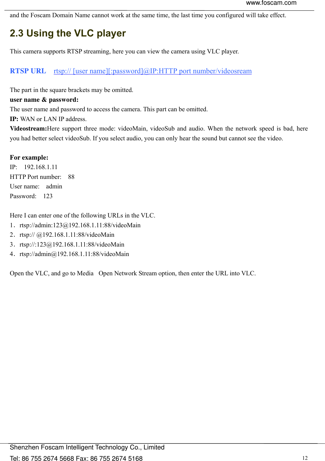  www.foscam.com               Shenzhen Foscam Intelligent Technology Co., Limited Tel: 86 755 2674 5668 Fax: 86 755 2674 5168  12and the Foscam Domain Name cannot work at the same time, the last time you configured will take effect. 2.3 Using the VLC player This camera supports RTSP streaming, here you can view the camera using VLC player.  RTSP URL    rtsp:// [user name][:password]@IP:HTTP port number/videosream  The part in the square brackets may be omitted. user name &amp; password: The user name and password to access the camera. This part can be omitted. IP: WAN or LAN IP address. Videostream:Here support three mode: videoMain, videoSub and audio. When the network speed is bad, here you had better select videoSub. If you select audio, you can only hear the sound but cannot see the video.  For example: IP:  192.168.1.11 HTTP Port number:    88 User name:  admin Password:  123  Here I can enter one of the following URLs in the VLC. 1．rtsp://admin:123@192.168.1.11:88/videoMain 2．rtsp:// @192.168.1.11:88/videoMain 3．rtsp://:123@192.168.1.11:88/videoMain 4．rtsp://admin@192.168.1.11:88/videoMain  Open the VLC, and go to MediaٛOpen Network Stream option, then enter the URL into VLC. 
