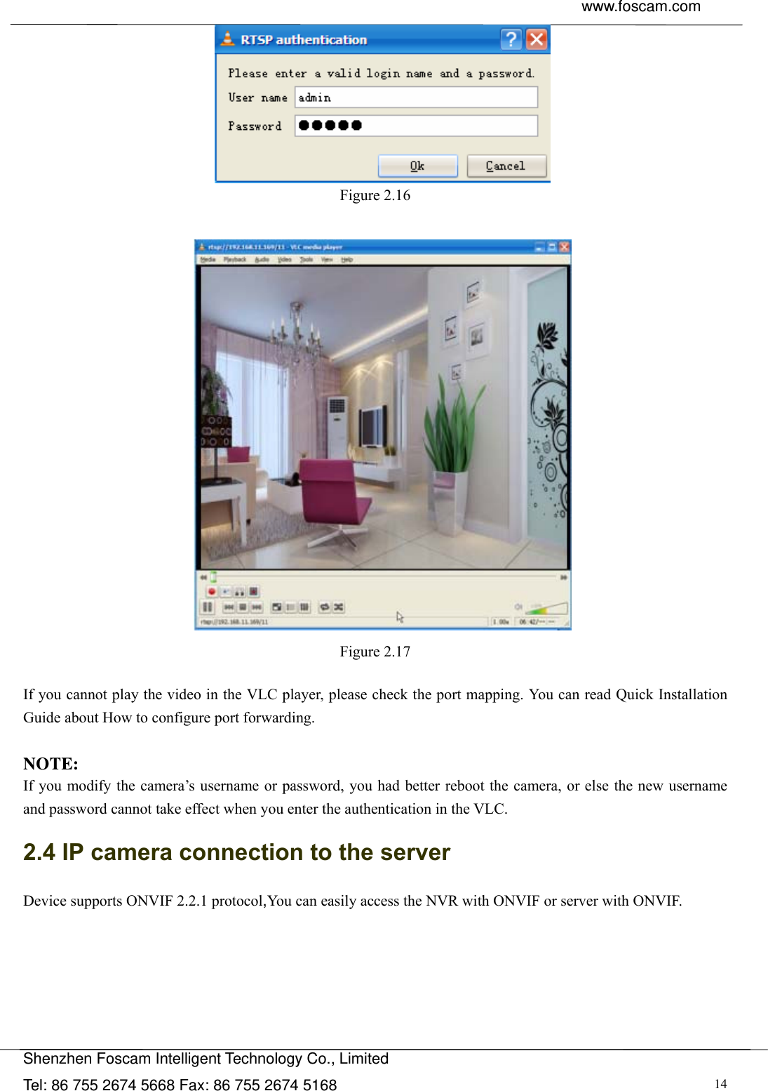  www.foscam.com               Shenzhen Foscam Intelligent Technology Co., Limited Tel: 86 755 2674 5668 Fax: 86 755 2674 5168  14 Figure 2.16   Figure 2.17  If you cannot play the video in the VLC player, please check the port mapping. You can read Quick Installation Guide about How to configure port forwarding.  NOTE: If you modify the camera&rsquo;s username or password, you had better reboot the camera, or else the new username and password cannot take effect when you enter the authentication in the VLC. 2.4 IP camera connection to the server Device supports ONVIF 2.2.1 protocol,You can easily access the NVR with ONVIF or server with ONVIF.   