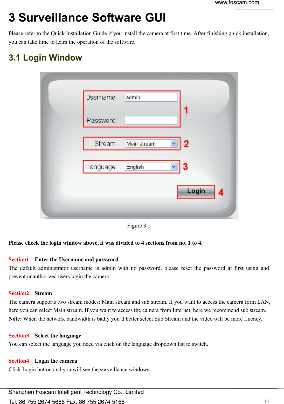  www.foscam.com               Shenzhen Foscam Intelligent Technology Co., Limited Tel: 86 755 2674 5668 Fax: 86 755 2674 5168  153 Surveillance Software GUI Please refer to the Quick Installation Guide if you install the camera at first time. After finishing quick installation, you can take time to learn the operation of the software. 3.1 Login Window  Figure 3.1  Please check the login window above, it was divided to 4 sections from no. 1 to 4.  Section1  Enter the Username and password The default administrator username is admin with no password, please reset the password at first using and prevent unauthorized users login the camera.      Section2  Stream The camera supports two stream modes: Main stream and sub stream. If you want to access the camera form LAN, here you can select Main stream. If you want to access the camera from Internet, here we recommend sub stream.   Note: When the network bandwidth is badly you&rsquo;d better select Sub Stream and the video will be more fluency.  Section3  Select the language You can select the language you need via click on the language dropdown list to switch.  Section4    Login the camera Click Login button and you will see the surveillance windows. 