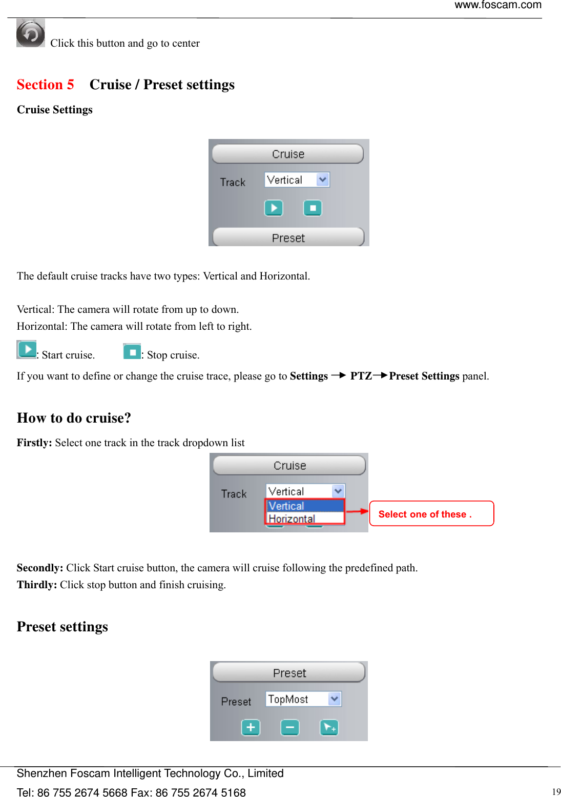  www.foscam.com            Shenzhen Foscam Intelligent Technology Co., Limited Tel: 86 755 2674 5668 Fax: 86 755 2674 5168  19 Click this button and go to center  Section 5  Cruise / Preset settings Cruise Settings    The default cruise tracks have two types: Vertical and Horizontal.  Vertical: The camera will rotate from up to down. Horizontal: The camera will rotate from left to right. : Start cruise.       : Stop cruise.  If you want to define or change the cruise trace, please go to Settings    PTZ   Preset Settings panel.  How to do cruise? Firstly: Select one track in the track dropdown list     Secondly: Click Start cruise button, the camera will cruise following the predefined path.   Thirdly: Click stop button and finish cruising.  Preset settings    Select one of these . 