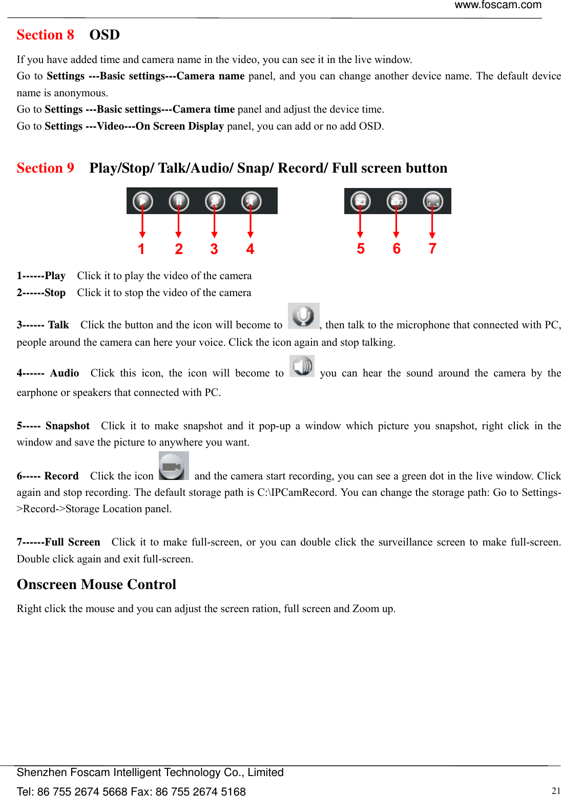  www.foscam.com            Shenzhen Foscam Intelligent Technology Co., Limited Tel: 86 755 2674 5668 Fax: 86 755 2674 5168  21Section 8  OSD If you have added time and camera name in the video, you can see it in the live window.   Go to Settings ---Basic settings---Camera name panel, and you can change another device name. The default device name is anonymous. Go to Settings ---Basic settings---Camera time panel and adjust the device time. Go to Settings ---Video---On Screen Display panel, you can add or no add OSD.  Section 9    Play/Stop/ Talk/Audio/ Snap/ Record/ Full screen button                  1------Play    Click it to play the video of the camera 2------Stop    Click it to stop the video of the camera 3------ Talk    Click the button and the icon will become to  , then talk to the microphone that connected with PC, people around the camera can here your voice. Click the icon again and stop talking. 4------ Audio  Click this icon, the icon will become to   you can hear the sound around the camera by the earphone or speakers that connected with PC.  5----- Snapshot  Click it to make snapshot and it pop-up a window which picture you snapshot, right click in the window and save the picture to anywhere you want. 6----- Record  Click the icon    and the camera start recording, you can see a green dot in the live window. Click again and stop recording. The default storage path is C:\IPCamRecord. You can change the storage path: Go to Settings- >Record->Storage Location panel.  7------Full Screen   Click it to make full-screen, or you can double click the surveillance screen to make full-screen. Double click again and exit full-screen. Onscreen Mouse Control Right click the mouse and you can adjust the screen ration, full screen and Zoom up. 1 2 3  567 4