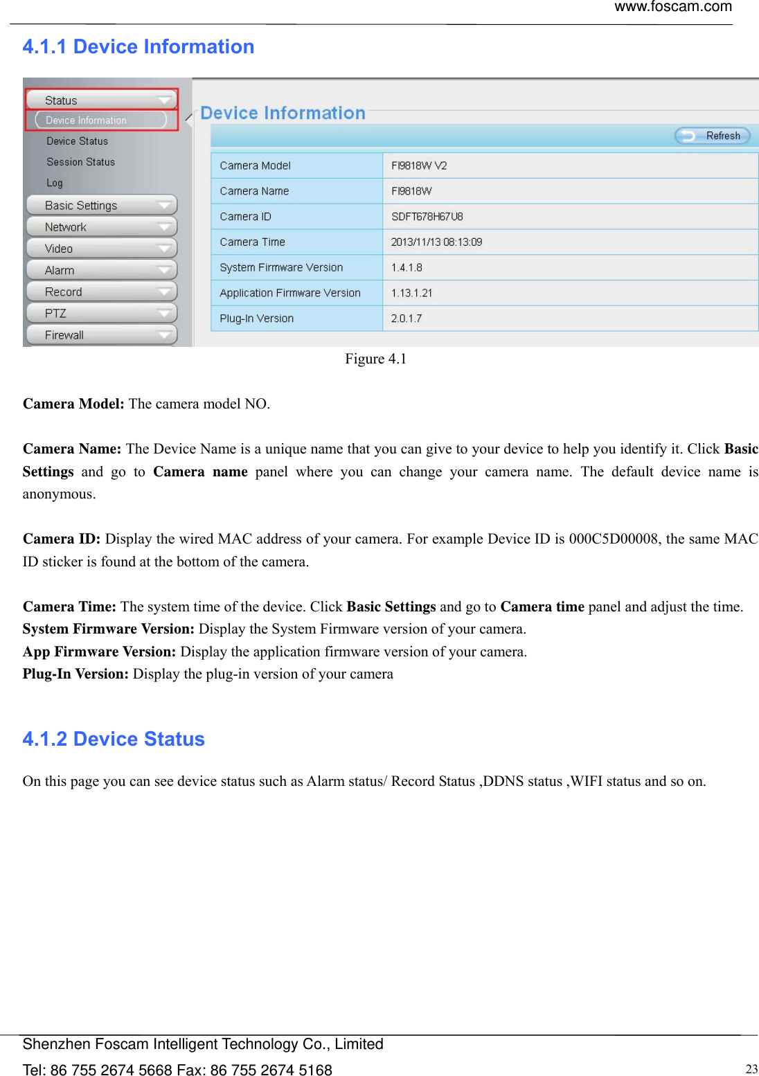  www.foscam.com            Shenzhen Foscam Intelligent Technology Co., Limited Tel: 86 755 2674 5668 Fax: 86 755 2674 5168  234.1.1 Device Information  Figure 4.1   Camera Model: The camera model NO.  Camera Name: The Device Name is a unique name that you can give to your device to help you identify it. Click Basic Settings and go to Camera name panel where you can change your camera name. The default device name is anonymous.  Camera ID: Display the wired MAC address of your camera. For example Device ID is 000C5D00008, the same MAC ID sticker is found at the bottom of the camera.  Camera Time: The system time of the device. Click Basic Settings and go to Camera time panel and adjust the time. System Firmware Version: Display the System Firmware version of your camera. App Firmware Version: Display the application firmware version of your camera. Plug-In Version: Display the plug-in version of your camera  4.1.2 Device Status On this page you can see device status such as Alarm status/ Record Status ,DDNS status ,WIFI status and so on.  