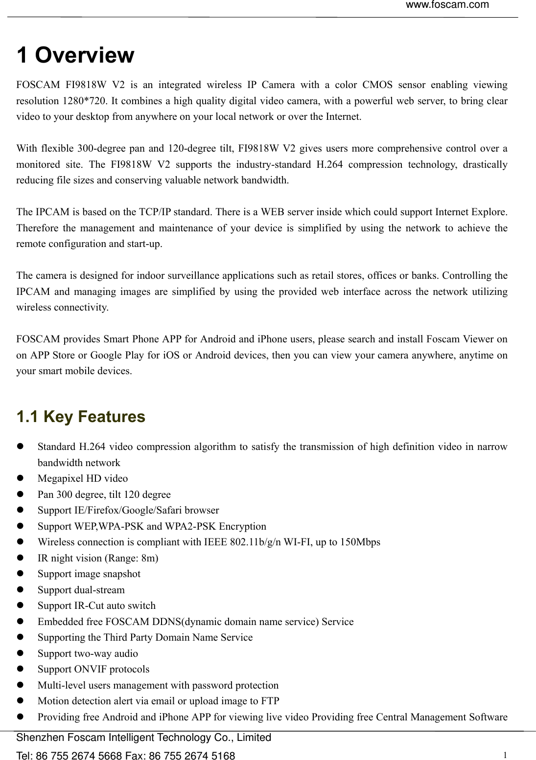  www.foscam.com               Shenzhen Foscam Intelligent Technology Co., Limited Tel: 86 755 2674 5668 Fax: 86 755 2674 5168  1 1 Overview FOSCAM FI9818W V2 is an integrated wireless IP Camera with a color CMOS sensor enabling viewing resolution 1280*720. It combines a high quality digital video camera, with a powerful web server, to bring clear video to your desktop from anywhere on your local network or over the Internet.  With flexible 300-degree pan and 120-degree tilt, FI9818W V2 gives users more comprehensive control over a monitored site. The FI9818W V2 supports the industry-standard H.264 compression technology, drastically reducing file sizes and conserving valuable network bandwidth.  The IPCAM is based on the TCP/IP standard. There is a WEB server inside which could support Internet Explore. Therefore the management and maintenance of your device is simplified by using the network to achieve the remote configuration and start-up.    The camera is designed for indoor surveillance applications such as retail stores, offices or banks. Controlling the IPCAM and managing images are simplified by using the provided web interface across the network utilizing wireless connectivity.      FOSCAM provides Smart Phone APP for Android and iPhone users, please search and install Foscam Viewer on on APP Store or Google Play for iOS or Android devices, then you can view your camera anywhere, anytime on your smart mobile devices.  1.1 Key Features  Standard H.264 video compression algorithm to satisfy the transmission of high definition video in narrow bandwidth network  Megapixel HD video  Pan 300 degree, tilt 120 degree  Support IE/Firefox/Google/Safari browser  Support WEP,WPA-PSK and WPA2-PSK Encryption  Wireless connection is compliant with IEEE 802.11b/g/n WI-FI, up to 150Mbps  IR night vision (Range: 8m)  Support image snapshot  Support dual-stream  Support IR-Cut auto switch  Embedded free FOSCAM DDNS(dynamic domain name service) Service  Supporting the Third Party Domain Name Service    Support two-way audio  Support ONVIF protocols  Multi-level users management with password protection  Motion detection alert via email or upload image to FTP  Providing free Android and iPhone APP for viewing live video Providing free Central Management Software 