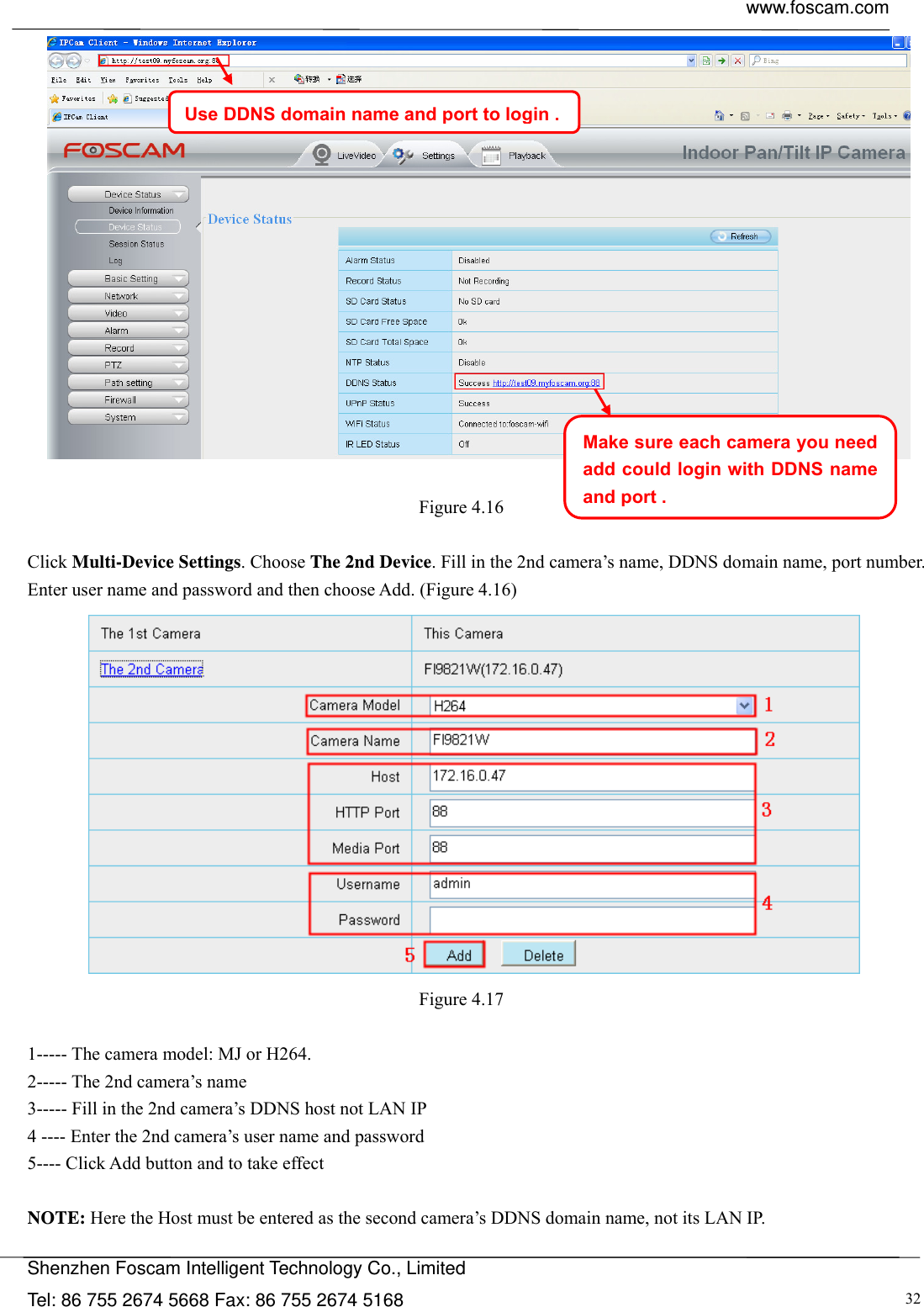  www.foscam.com            Shenzhen Foscam Intelligent Technology Co., Limited Tel: 86 755 2674 5668 Fax: 86 755 2674 5168  32    Figure 4.16   Click Multi-Device Settings. Choose The 2nd Device. Fill in the 2nd camera&rsquo;s name, DDNS domain name, port number. Enter user name and password and then choose Add. (Figure 4.16)  Figure 4.17   1----- The camera model: MJ or H264. 2----- The 2nd camera&rsquo;s name 3----- Fill in the 2nd camera&rsquo;s DDNS host not LAN IP 4 ---- Enter the 2nd camera&rsquo;s user name and password 5---- Click Add button and to take effect  NOTE: Here the Host must be entered as the second camera&rsquo;s DDNS domain name, not its LAN IP.  Use DDNS domain name and port to login .Make sure each camera you need add could login with DDNS name and port .