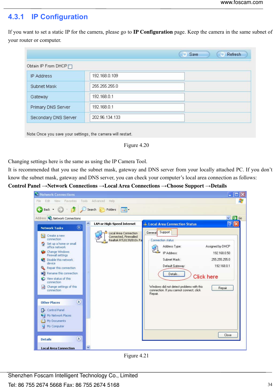  www.foscam.com            Shenzhen Foscam Intelligent Technology Co., Limited Tel: 86 755 2674 5668 Fax: 86 755 2674 5168  344.3.1  IP Configuration If you want to set a static IP for the camera, please go to IP Configuration page. Keep the camera in the same subnet of your router or computer.  Figure 4.20   Changing settings here is the same as using the IP Camera Tool.   It is recommended that you use the subnet mask, gateway and DNS server from your locally attached PC. If you don&rsquo;t know the subnet mask, gateway and DNS server, you can check your computer&rsquo;s local area connection as follows: Control Panel &rarr;Network Connections &rarr;Local Area Connections &rarr;Choose Support &rarr;Details  Figure 4.21   
