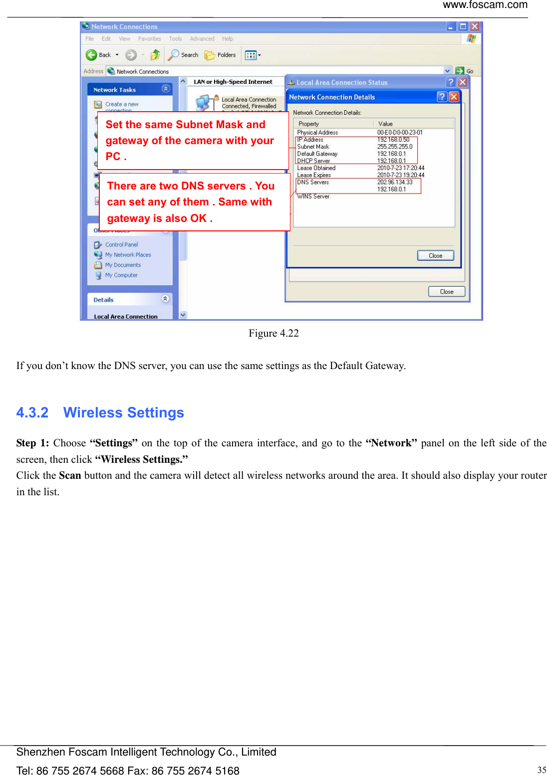  www.foscam.com            Shenzhen Foscam Intelligent Technology Co., Limited Tel: 86 755 2674 5668 Fax: 86 755 2674 5168  35 Figure 4.22   If you don&rsquo;t know the DNS server, you can use the same settings as the Default Gateway.   4.3.2  Wireless Settings Step 1: Choose &ldquo;Settings&rdquo; on the top of the camera interface, and go to the &ldquo;Network&rdquo; panel on the left side of the screen, then click &ldquo;Wireless Settings.&rdquo; Click the Scan button and the camera will detect all wireless networks around the area. It should also display your router in the list.  Set the same Subnet Mask and gateway of the camera with your PC . There are two DNS servers . You can set any of them . Same with gateway is also OK . 
