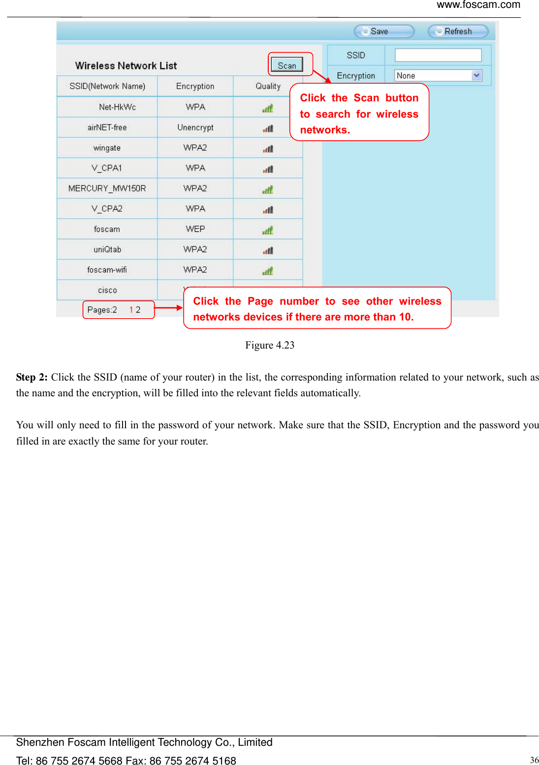  www.foscam.com            Shenzhen Foscam Intelligent Technology Co., Limited Tel: 86 755 2674 5668 Fax: 86 755 2674 5168  36  Figure 4.23   Step 2: Click the SSID (name of your router) in the list, the corresponding information related to your network, such as the name and the encryption, will be filled into the relevant fields automatically.  You will only need to fill in the password of your network. Make sure that the SSID, Encryption and the password you filled in are exactly the same for your router.  Click the Page number to see other wireless networks devices if there are more than 10. Click the Scan button to search for wireless networks.