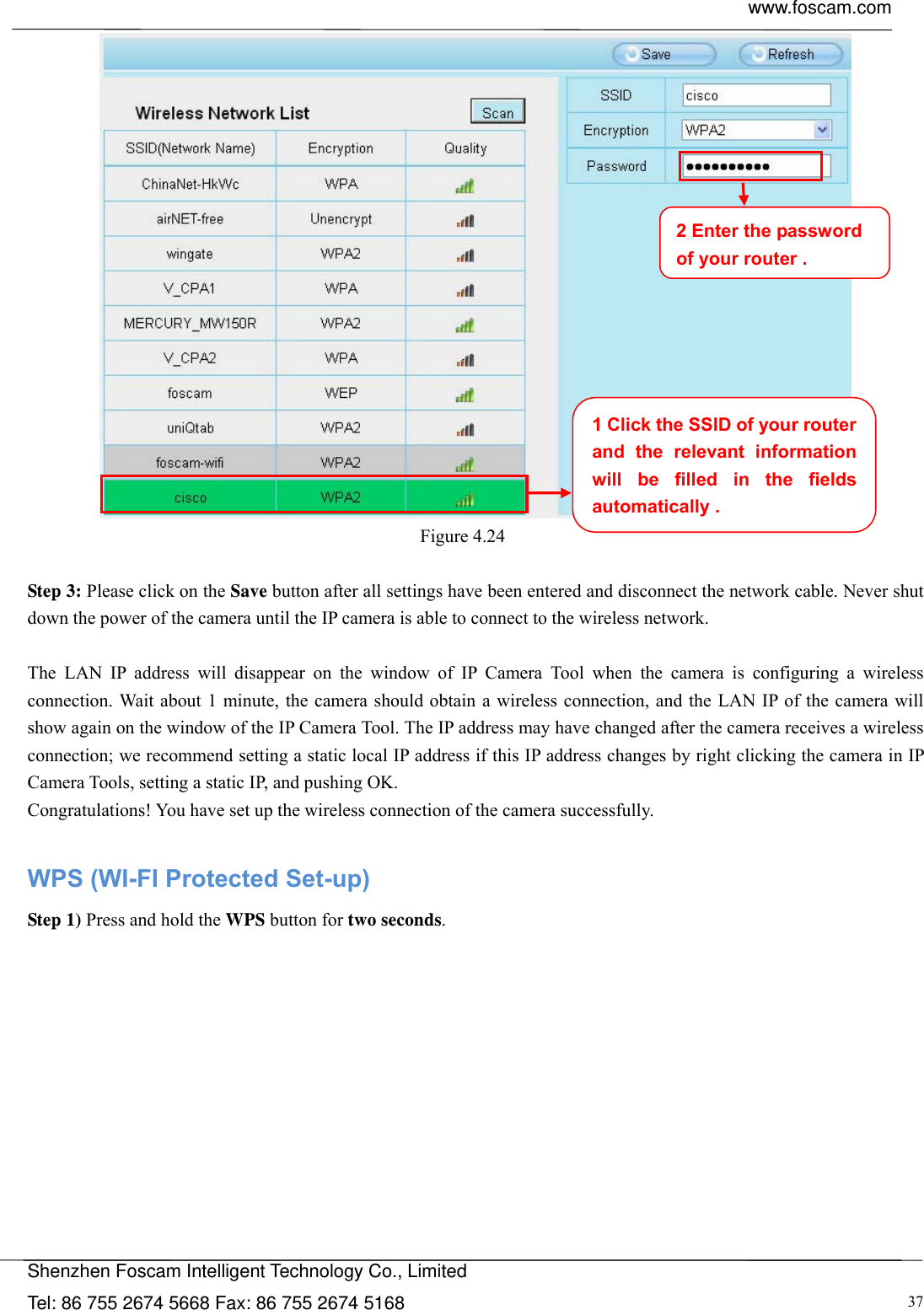  www.foscam.com            Shenzhen Foscam Intelligent Technology Co., Limited Tel: 86 755 2674 5668 Fax: 86 755 2674 5168  37 Figure 4.24   Step 3: Please click on the Save button after all settings have been entered and disconnect the network cable. Never shut down the power of the camera until the IP camera is able to connect to the wireless network.  The LAN IP address will disappear on the window of IP Camera Tool when the camera is configuring a wireless connection. Wait about 1 minute, the camera should obtain a wireless connection, and the LAN IP of the camera will show again on the window of the IP Camera Tool. The IP address may have changed after the camera receives a wireless connection; we recommend setting a static local IP address if this IP address changes by right clicking the camera in IP Camera Tools, setting a static IP, and pushing OK.   Congratulations! You have set up the wireless connection of the camera successfully.    WPS (WI-FI Protected Set-up) Step 1) Press and hold the WPS button for two seconds. 1 Click the SSID of your router and the relevant information will be filled in the fields automatically . 2 Enter the password of your router . 