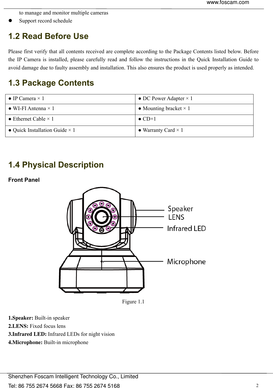  www.foscam.com               Shenzhen Foscam Intelligent Technology Co., Limited Tel: 86 755 2674 5668 Fax: 86 755 2674 5168  2to manage and monitor multiple cameras  Support record schedule 1.2 Read Before Use Please first verify that all contents received are complete according to the Package Contents listed below. Before the IP Camera is installed, please carefully read and follow the instructions in the Quick Installation Guide to avoid damage due to faulty assembly and installation. This also ensures the product is used properly as intended. 1.3 Package Contents ● IP Camera &times; 1  ● DC Power Adapter &times; 1 ● WI-FI Antenna &times; 1  ● Mounting bracket &times; 1 ● Ethernet Cable &times; 1  ● CD&times;1 ● Quick Installation Guide &times; 1  ● Warranty Card &times; 1   1.4 Physical Description Front Panel  Figure 1.1  1.Speaker: Built-in speaker 2.LENS: Fixed focus lens 3.Infrared LED: Infrared LEDs for night vision 4.Microphone: Built-in microphone    