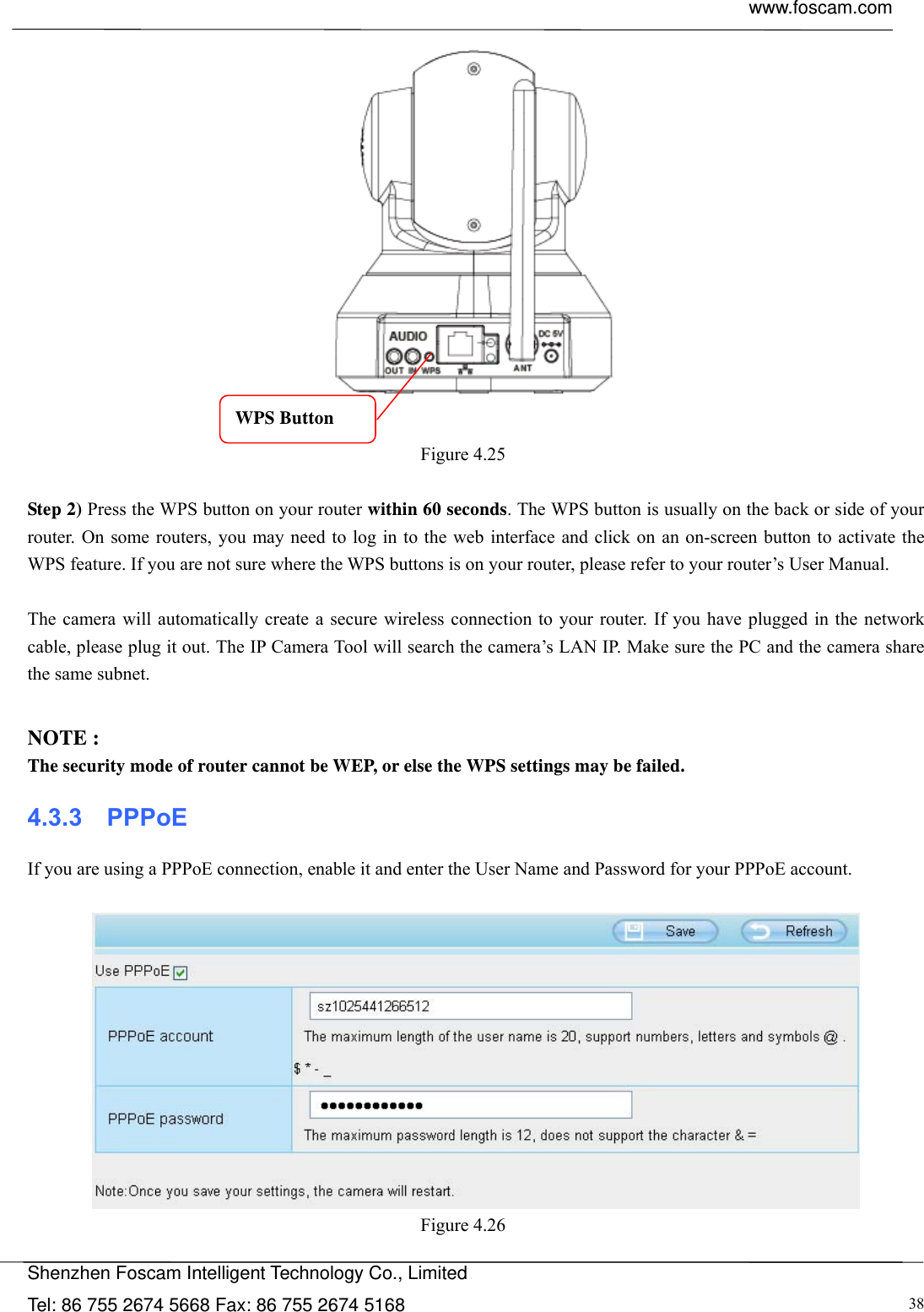  www.foscam.com            Shenzhen Foscam Intelligent Technology Co., Limited Tel: 86 755 2674 5668 Fax: 86 755 2674 5168  38   Figure 4.25   Step 2) Press the WPS button on your router within 60 seconds. The WPS button is usually on the back or side of your router. On some routers, you may need to log in to the web interface and click on an on-screen button to activate the WPS feature. If you are not sure where the WPS buttons is on your router, please refer to your router&rsquo;s User Manual.  The camera will automatically create a secure wireless connection to your router. If you have plugged in the network cable, please plug it out. The IP Camera Tool will search the camera&rsquo;s LAN IP. Make sure the PC and the camera share the same subnet.  NOTE : The security mode of router cannot be WEP, or else the WPS settings may be failed. 4.3.3  PPPoE If you are using a PPPoE connection, enable it and enter the User Name and Password for your PPPoE account.     Figure 4.26  WPS Button 
