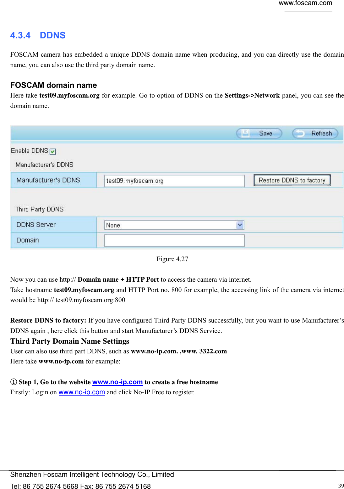  www.foscam.com            Shenzhen Foscam Intelligent Technology Co., Limited Tel: 86 755 2674 5668 Fax: 86 755 2674 5168  39 4.3.4  DDNS FOSCAM camera has embedded a unique DDNS domain name when producing, and you can directly use the domain name, you can also use the third party domain name.  FOSCAM domain name Here take test09.myfoscam.org for example. Go to option of DDNS on the Settings->Network panel, you can see the domain name.   Figure 4.27   Now you can use http:// Domain name + HTTP Port to access the camera via internet.     Take hostname test09.myfoscam.org and HTTP Port no. 800 for example, the accessing link of the camera via internet would be http:// test09.myfoscam.org:800  Restore DDNS to factory: If you have configured Third Party DDNS successfully, but you want to use Manufacturer&rsquo;s DDNS again , here click this button and start Manufacturer&rsquo;s DDNS Service. Third Party Domain Name Settings User can also use third part DDNS, such as www.no-ip.com. ,www. 3322.com Here take www.no-ip.com for example:  ① Step 1, Go to the website www.no-ip.com to create a free hostname Firstly: Login on www.no-ip.com and click No-IP Free to register.    