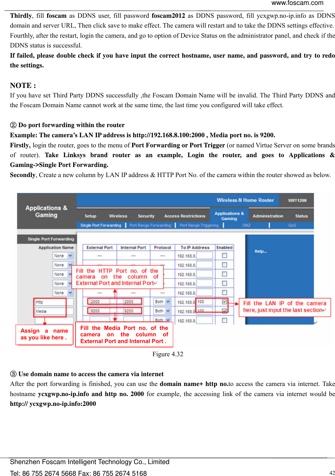  www.foscam.com            Shenzhen Foscam Intelligent Technology Co., Limited Tel: 86 755 2674 5668 Fax: 86 755 2674 5168  42Thirdly, fill foscam as DDNS user, fill password foscam2012 as DDNS password, fill ycxgwp.no-ip.info as DDNS domain and server URL, Then click save to make effect. The camera will restart and to take the DDNS settings effective. Fourthly, after the restart, login the camera, and go to option of Device Status on the administrator panel, and check if the DDNS status is successful.   If failed, please double check if you have input the correct hostname, user name, and password, and try to redo the settings.  NOTE : If you have set Third Party DDNS successfully ,the Foscam Domain Name will be invalid. The Third Party DDNS and the Foscam Domain Name cannot work at the same time, the last time you configured will take effect.   D②o port forwarding within the router   Example: The camera&rsquo;s LAN IP address is http://192.168.8.100:2000 , Media port no. is 9200.   Firstly, login the router, goes to the menu of Port Forwarding or Port Trigger (or named Virtue Server on some brands of router). Take Linksys brand router as an example, Login the router, and goes to Applications &amp; Gaming->Single Port Forwarding. Secondly, Create a new column by LAN IP address &amp; HTTP Port No. of the camera within the router showed as below.     Figure 4.32    ③Use domain name to access the camera via internet   After the port forwarding is finished, you can use the domain name+ http no.to access the camera via internet. Take hostname ycxgwp.no-ip.info and http no. 2000 for example, the accessing link of the camera via internet would be http:// ycxgwp.no-ip.info:2000 Assign a name as you like here . Fill the Media Port no. of the camera on the column of External Port and Internal Port . 