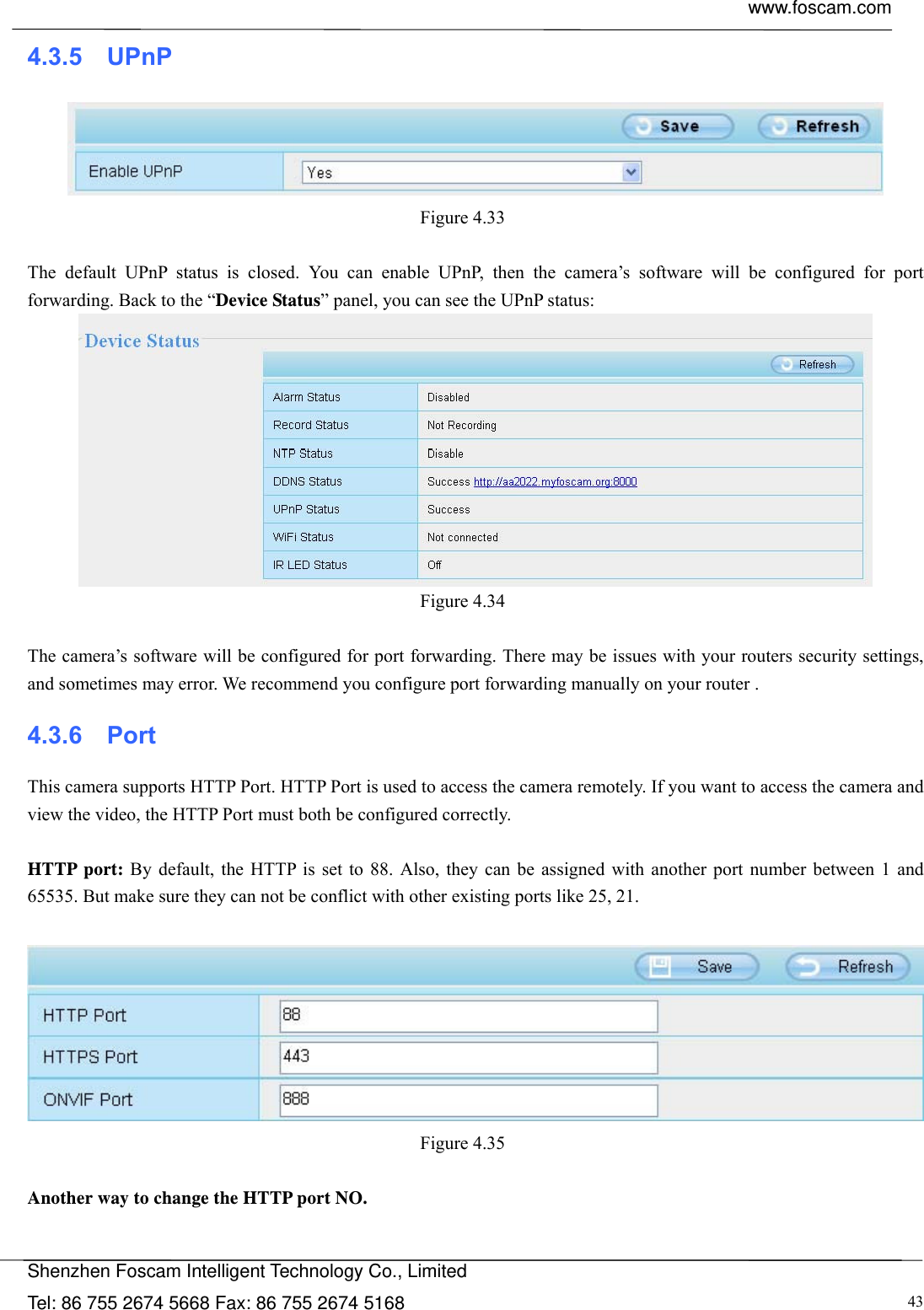  www.foscam.com            Shenzhen Foscam Intelligent Technology Co., Limited Tel: 86 755 2674 5668 Fax: 86 755 2674 5168  434.3.5  UPnP  Figure 4.33   The default UPnP status is closed. You can enable UPnP, then the camera&rsquo;s software will be configured for port forwarding. Back to the &ldquo;Device Status&rdquo; panel, you can see the UPnP status:  Figure 4.34   The camera&rsquo;s software will be configured for port forwarding. There may be issues with your routers security settings, and sometimes may error. We recommend you configure port forwarding manually on your router . 4.3.6  Port This camera supports HTTP Port. HTTP Port is used to access the camera remotely. If you want to access the camera and view the video, the HTTP Port must both be configured correctly.  HTTP port: By default, the HTTP is set to 88. Also, they can be assigned with another port number between 1 and 65535. But make sure they can not be conflict with other existing ports like 25, 21.   Figure 4.35   Another way to change the HTTP port NO.  