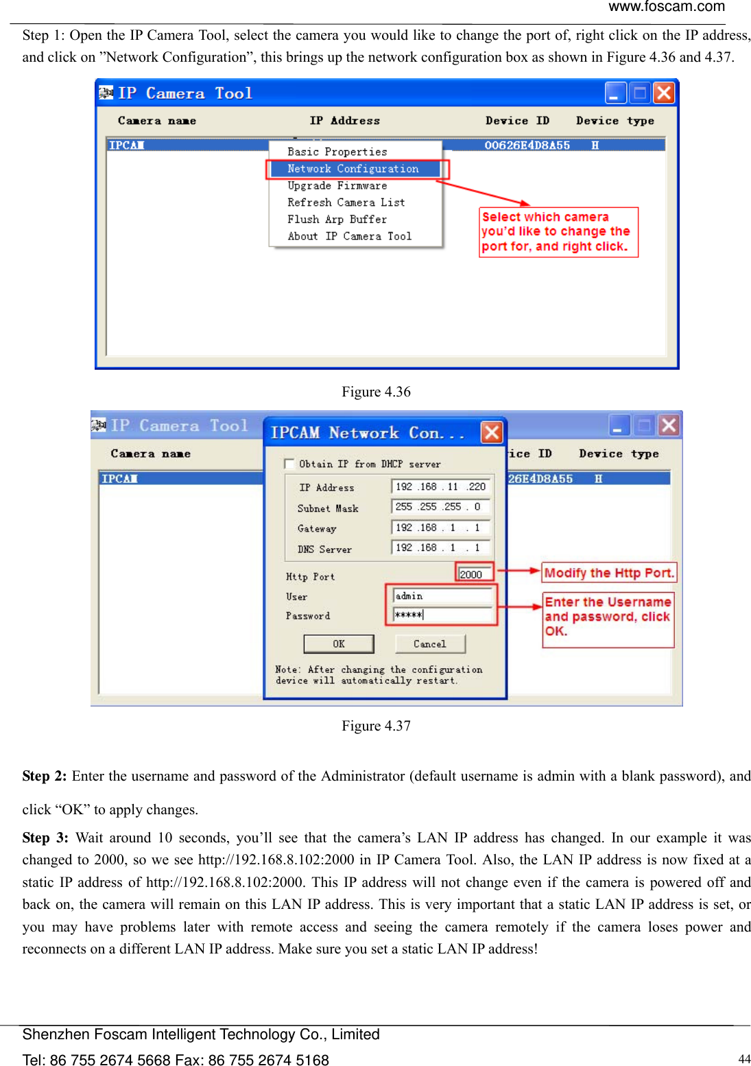  www.foscam.com            Shenzhen Foscam Intelligent Technology Co., Limited Tel: 86 755 2674 5668 Fax: 86 755 2674 5168  44Step 1: Open the IP Camera Tool, select the camera you would like to change the port of, right click on the IP address, and click on &rdquo;Network Configuration&rdquo;, this brings up the network configuration box as shown in Figure 4.36 and 4.37.  Figure 4.36   Figure 4.37   Step 2: Enter the username and password of the Administrator (default username is admin with a blank password), and click &ldquo;OK&rdquo; to apply changes.  Step 3: Wait around 10 seconds, you&rsquo;ll see that the camera&rsquo;s LAN IP address has changed. In our example it was changed to 2000, so we see http://192.168.8.102:2000 in IP Camera Tool. Also, the LAN IP address is now fixed at a static IP address of http://192.168.8.102:2000. This IP address will not change even if the camera is powered off and back on, the camera will remain on this LAN IP address. This is very important that a static LAN IP address is set, or you may have problems later with remote access and seeing the camera remotely if the camera loses power and reconnects on a different LAN IP address. Make sure you set a static LAN IP address!  
