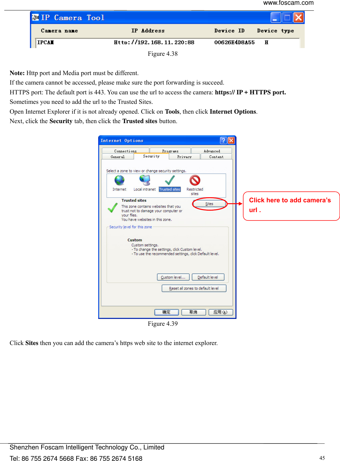  www.foscam.com            Shenzhen Foscam Intelligent Technology Co., Limited Tel: 86 755 2674 5668 Fax: 86 755 2674 5168  45 Figure 4.38   Note: Http port and Media port must be different. If the camera cannot be accessed, please make sure the port forwarding is succeed. HTTPS port: The default port is 443. You can use the url to access the camera: https:// IP + HTTPS port. Sometimes you need to add the url to the Trusted Sites. Open Internet Explorer if it is not already opened. Click on Tools, then click Internet Options. Next, click the Security tab, then click the Trusted sites button.   Figure 4.39   Click Sites then you can add the camera&rsquo;s https web site to the internet explorer. Click here to add camera&rsquo;s url . 