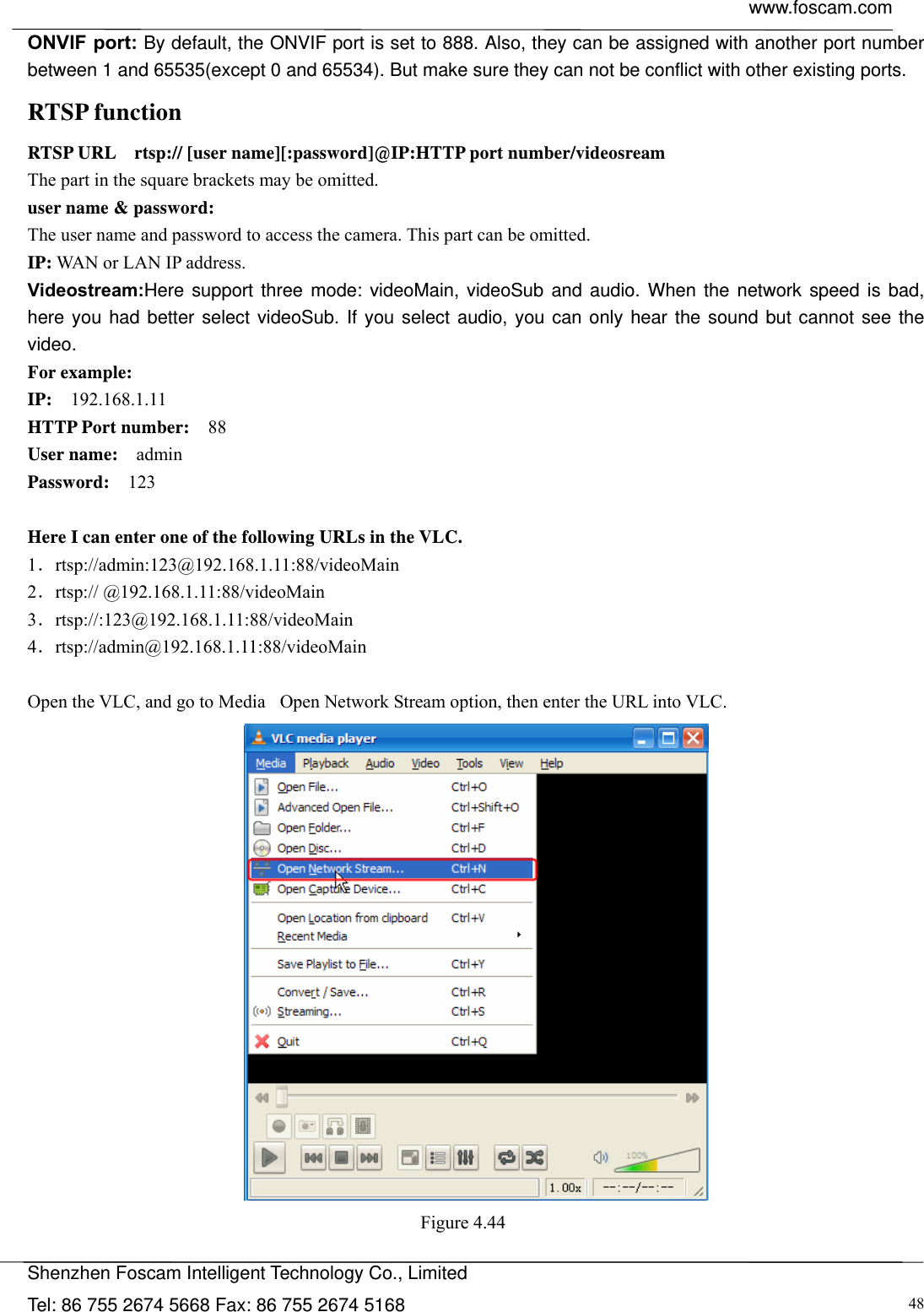  www.foscam.com            Shenzhen Foscam Intelligent Technology Co., Limited Tel: 86 755 2674 5668 Fax: 86 755 2674 5168  48ONVIF port: By default, the ONVIF port is set to 888. Also, they can be assigned with another port number between 1 and 65535(except 0 and 65534). But make sure they can not be conflict with other existing ports. RTSP function RTSP URL    rtsp:// [user name][:password]@IP:HTTP port number/videosream The part in the square brackets may be omitted. user name &amp; password: The user name and password to access the camera. This part can be omitted. IP: WAN or LAN IP address. Videostream:Here support three mode: videoMain, videoSub and audio. When the network speed is bad, here you had better select videoSub. If you select audio, you can only hear the sound but cannot see the video. For example: IP:  192.168.1.11 HTTP Port number:  88 User name:  admin Password:  123  Here I can enter one of the following URLs in the VLC. 1．rtsp://admin:123@192.168.1.11:88/videoMain 2．rtsp:// @192.168.1.11:88/videoMain 3．rtsp://:123@192.168.1.11:88/videoMain 4．rtsp://admin@192.168.1.11:88/videoMain  Open the VLC, and go to MediaٛOpen Network Stream option, then enter the URL into VLC.  Figure 4.44   