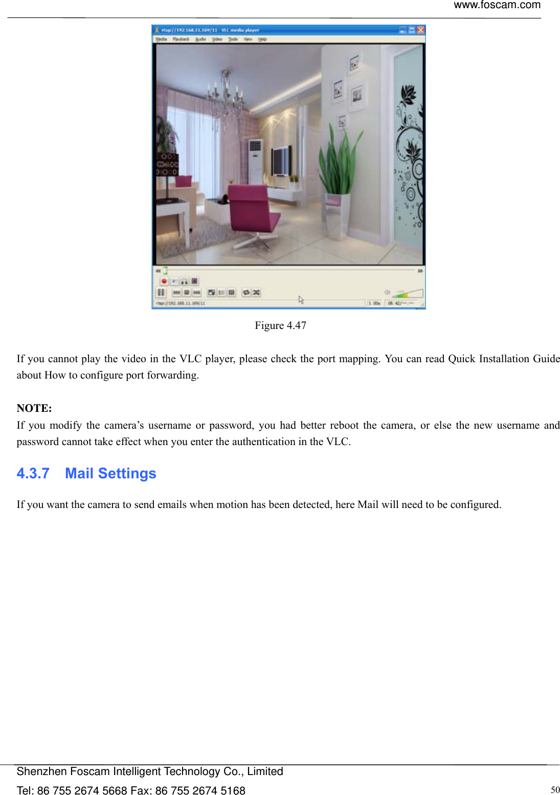  www.foscam.com            Shenzhen Foscam Intelligent Technology Co., Limited Tel: 86 755 2674 5668 Fax: 86 755 2674 5168  50 Figure 4.47   If you cannot play the video in the VLC player, please check the port mapping. You can read Quick Installation Guide about How to configure port forwarding.  NOTE: If you modify the camera&rsquo;s username or password, you had better reboot the camera, or else the new username and password cannot take effect when you enter the authentication in the VLC. 4.3.7  Mail Settings If you want the camera to send emails when motion has been detected, here Mail will need to be configured. 