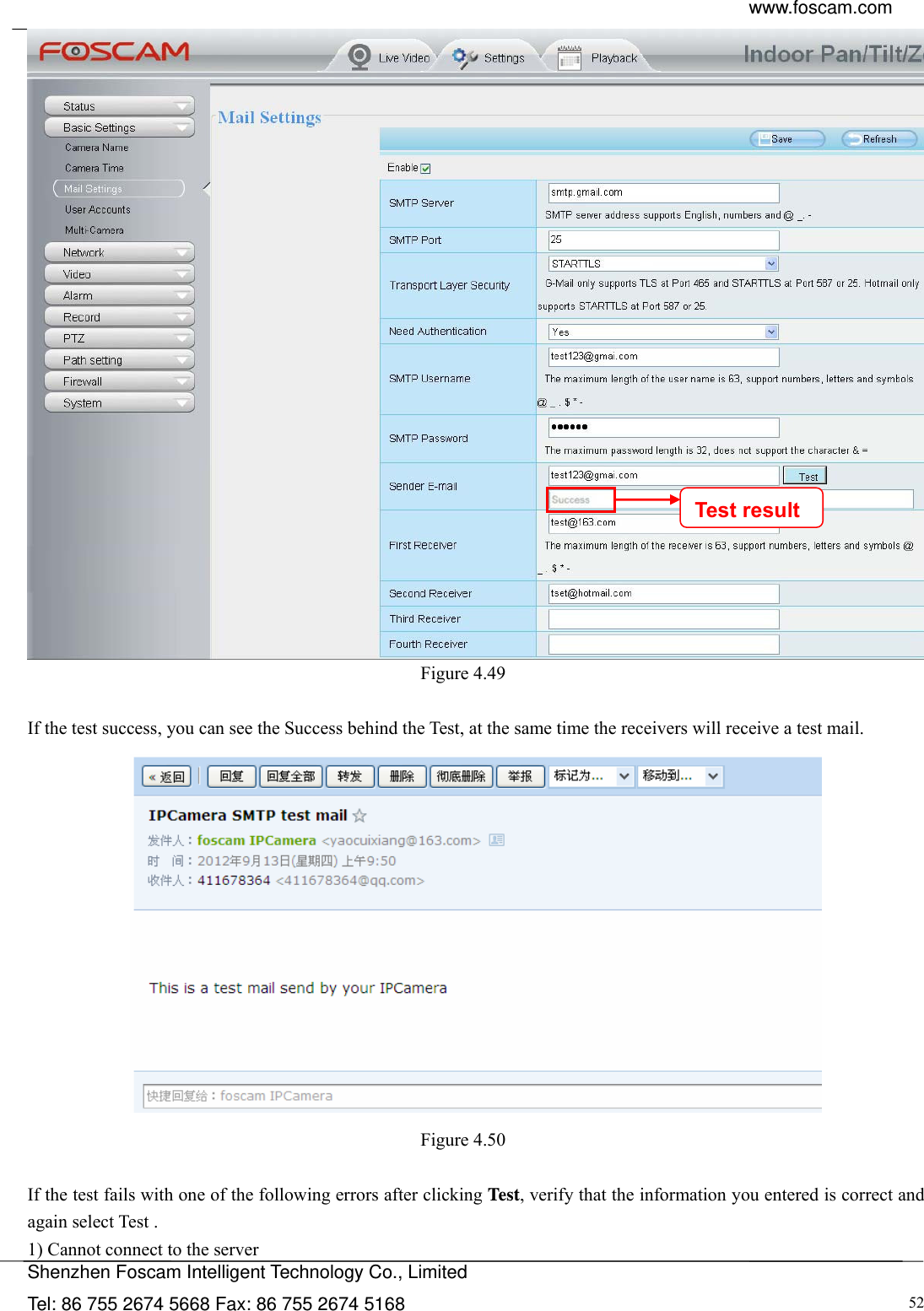  www.foscam.com            Shenzhen Foscam Intelligent Technology Co., Limited Tel: 86 755 2674 5668 Fax: 86 755 2674 5168  52 Figure 4.49   If the test success, you can see the Success behind the Test, at the same time the receivers will receive a test mail.  Figure 4.50   If the test fails with one of the following errors after clicking Test, verify that the information you entered is correct and again select Test . 1) Cannot connect to the server Test result 