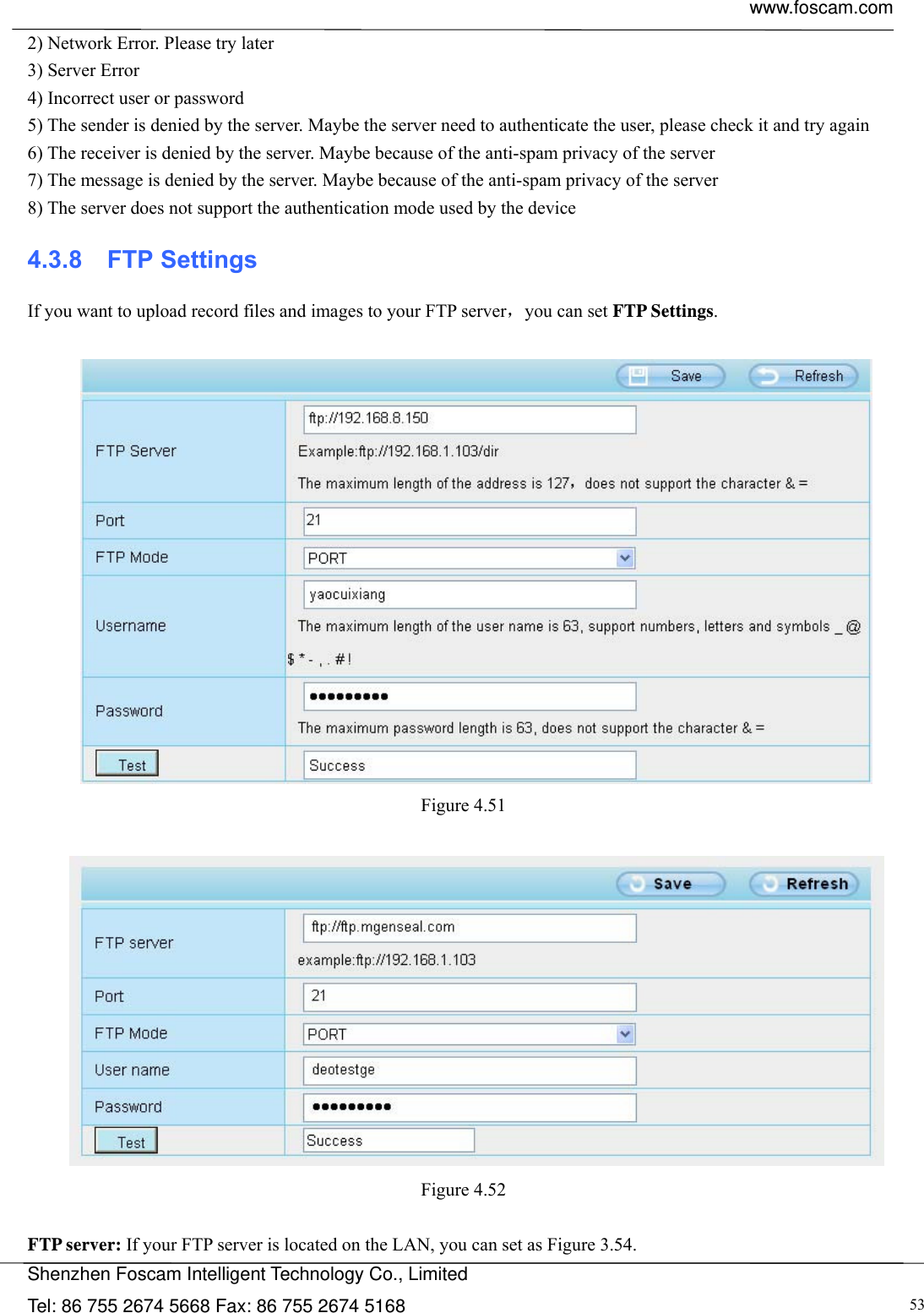  www.foscam.com            Shenzhen Foscam Intelligent Technology Co., Limited Tel: 86 755 2674 5668 Fax: 86 755 2674 5168  532) Network Error. Please try later 3) Server Error 4) Incorrect user or password 5) The sender is denied by the server. Maybe the server need to authenticate the user, please check it and try again 6) The receiver is denied by the server. Maybe because of the anti-spam privacy of the server 7) The message is denied by the server. Maybe because of the anti-spam privacy of the server 8) The server does not support the authentication mode used by the device 4.3.8  FTP Settings If you want to upload record files and images to your FTP server，you can set FTP Settings.   Figure 4.51    Figure 4.52   FTP server: If your FTP server is located on the LAN, you can set as Figure 3.54.   