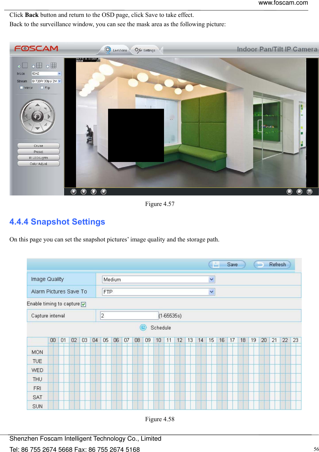  www.foscam.com            Shenzhen Foscam Intelligent Technology Co., Limited Tel: 86 755 2674 5668 Fax: 86 755 2674 5168  56Click Back button and return to the OSD page, click Save to take effect. Back to the surveillance window, you can see the mask area as the following picture:   Figure 4.57  4.4.4 Snapshot Settings On this page you can set the snapshot pictures&rsquo; image quality and the storage path.   Figure 4.58   
