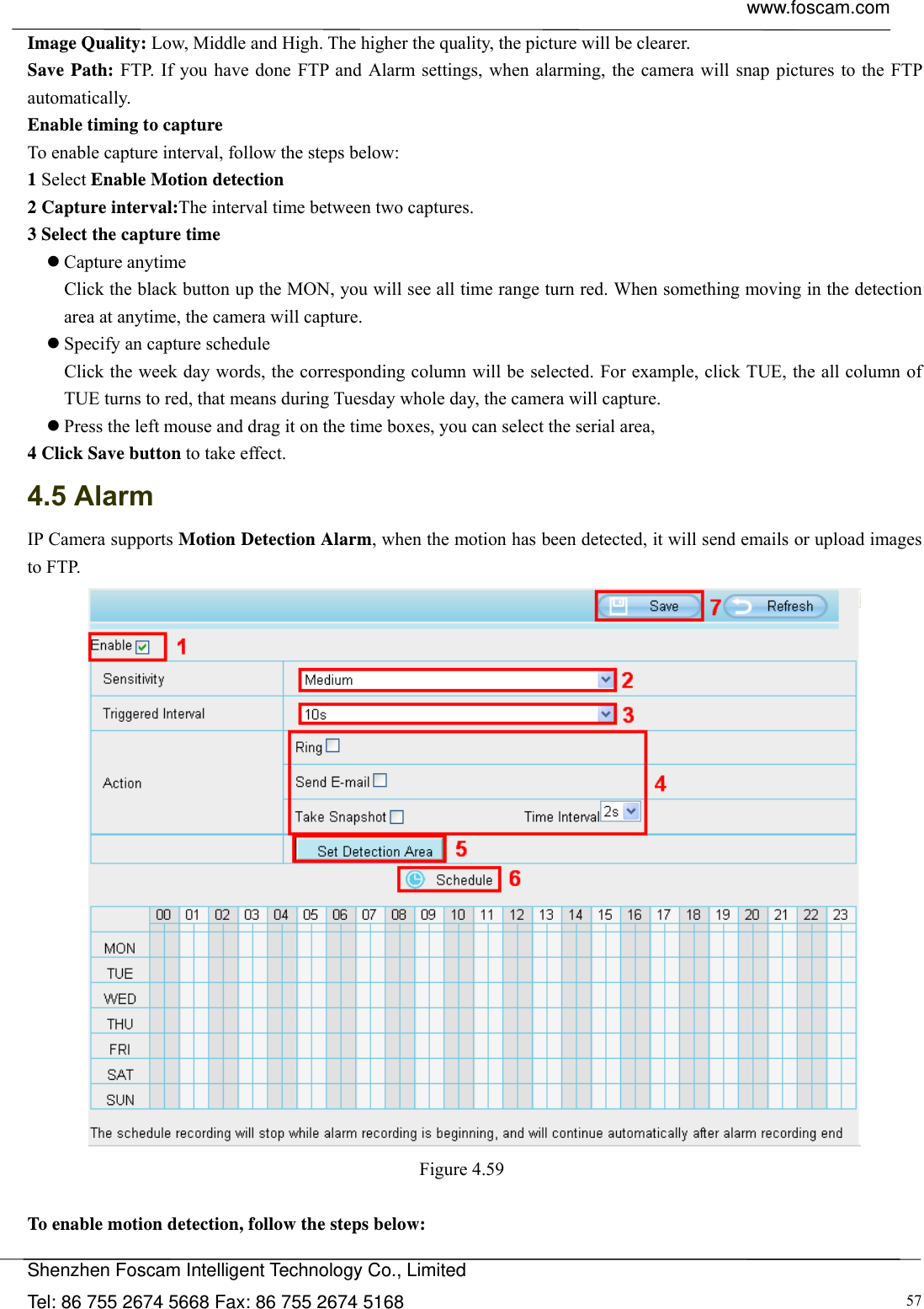  www.foscam.com            Shenzhen Foscam Intelligent Technology Co., Limited Tel: 86 755 2674 5668 Fax: 86 755 2674 5168  57Image Quality: Low, Middle and High. The higher the quality, the picture will be clearer. Save Path: FTP. If you have done FTP and Alarm settings, when alarming, the camera will snap pictures to the FTP automatically.  Enable timing to capture To enable capture interval, follow the steps below: 1 Select Enable Motion detection 2 Capture interval:The interval time between two captures.   3 Select the capture time  Capture anytime Click the black button up the MON, you will see all time range turn red. When something moving in the detection area at anytime, the camera will capture.  Specify an capture schedule Click the week day words, the corresponding column will be selected. For example, click TUE, the all column of TUE turns to red, that means during Tuesday whole day, the camera will capture.  Press the left mouse and drag it on the time boxes, you can select the serial area, 4 Click Save button to take effect.   4.5 Alarm IP Camera supports Motion Detection Alarm, when the motion has been detected, it will send emails or upload images to FTP.  Figure 4.59   To enable motion detection, follow the steps below: 