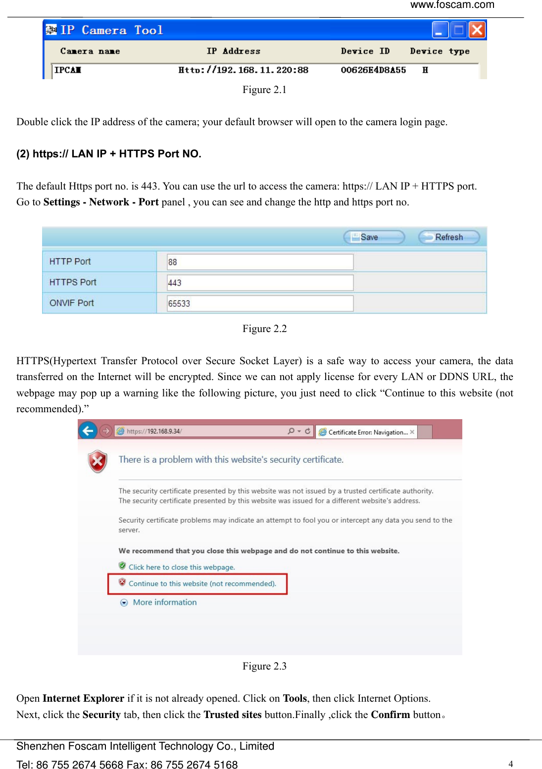  www.foscam.com               Shenzhen Foscam Intelligent Technology Co., Limited Tel: 86 755 2674 5668 Fax: 86 755 2674 5168  4 Figure 2.1  Double click the IP address of the camera; your default browser will open to the camera login page.  (2) https:// LAN IP + HTTPS Port NO.  The default Https port no. is 443. You can use the url to access the camera: https:// LAN IP + HTTPS port. Go to Settings - Network - Port panel , you can see and change the http and https port no.     Figure 2.2  HTTPS(Hypertext Transfer Protocol over Secure Socket Layer) is a safe way to access your camera, the data transferred on the Internet will be encrypted. Since we can not apply license for every LAN or DDNS URL, the webpage may pop up a warning like the following picture, you just need to click &ldquo;Continue to this website (not recommended).&rdquo;  Figure 2.3  Open Internet Explorer if it is not already opened. Click on Tools, then click Internet Options. Next, click the Security tab, then click the Trusted sites button.Finally ,click the Confirm button。  