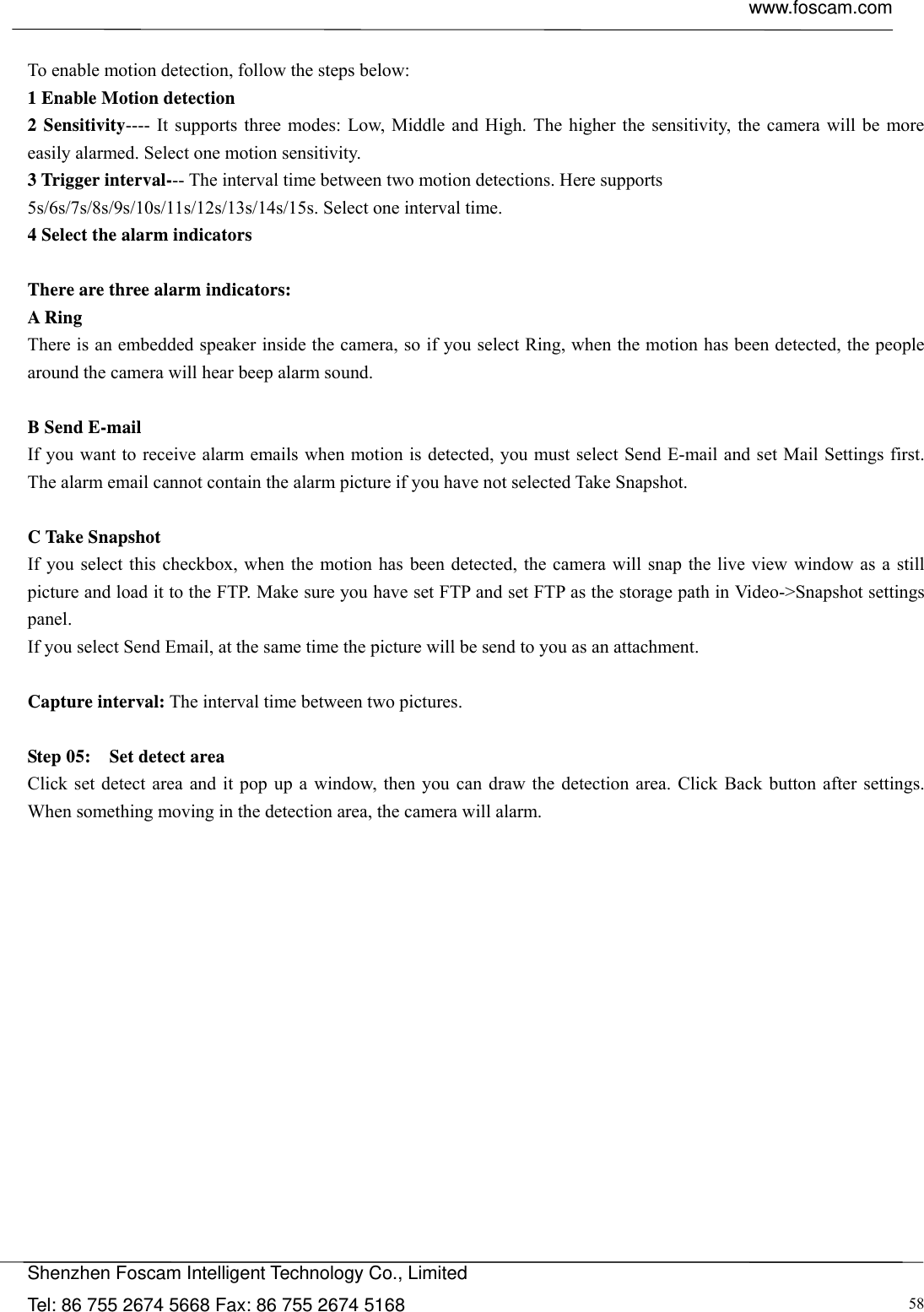  www.foscam.com            Shenzhen Foscam Intelligent Technology Co., Limited Tel: 86 755 2674 5668 Fax: 86 755 2674 5168  58 To enable motion detection, follow the steps below: 1 Enable Motion detection 2 Sensitivity---- It supports three modes: Low, Middle and High. The higher the sensitivity, the camera will be more easily alarmed. Select one motion sensitivity. 3 Trigger interval--- The interval time between two motion detections. Here supports 5s/6s/7s/8s/9s/10s/11s/12s/13s/14s/15s. Select one interval time. 4 Select the alarm indicators  There are three alarm indicators: A Ring   There is an embedded speaker inside the camera, so if you select Ring, when the motion has been detected, the people around the camera will hear beep alarm sound.  B Send E-mail If you want to receive alarm emails when motion is detected, you must select Send E-mail and set Mail Settings first. The alarm email cannot contain the alarm picture if you have not selected Take Snapshot.  C Take Snapshot If you select this checkbox, when the motion has been detected, the camera will snap the live view window as a still picture and load it to the FTP. Make sure you have set FTP and set FTP as the storage path in Video->Snapshot settings panel. If you select Send Email, at the same time the picture will be send to you as an attachment.    Capture interval: The interval time between two pictures.  Step 05:    Set detect area Click set detect area and it pop up a window, then you can draw the detection area. Click Back button after settings. When something moving in the detection area, the camera will alarm. 