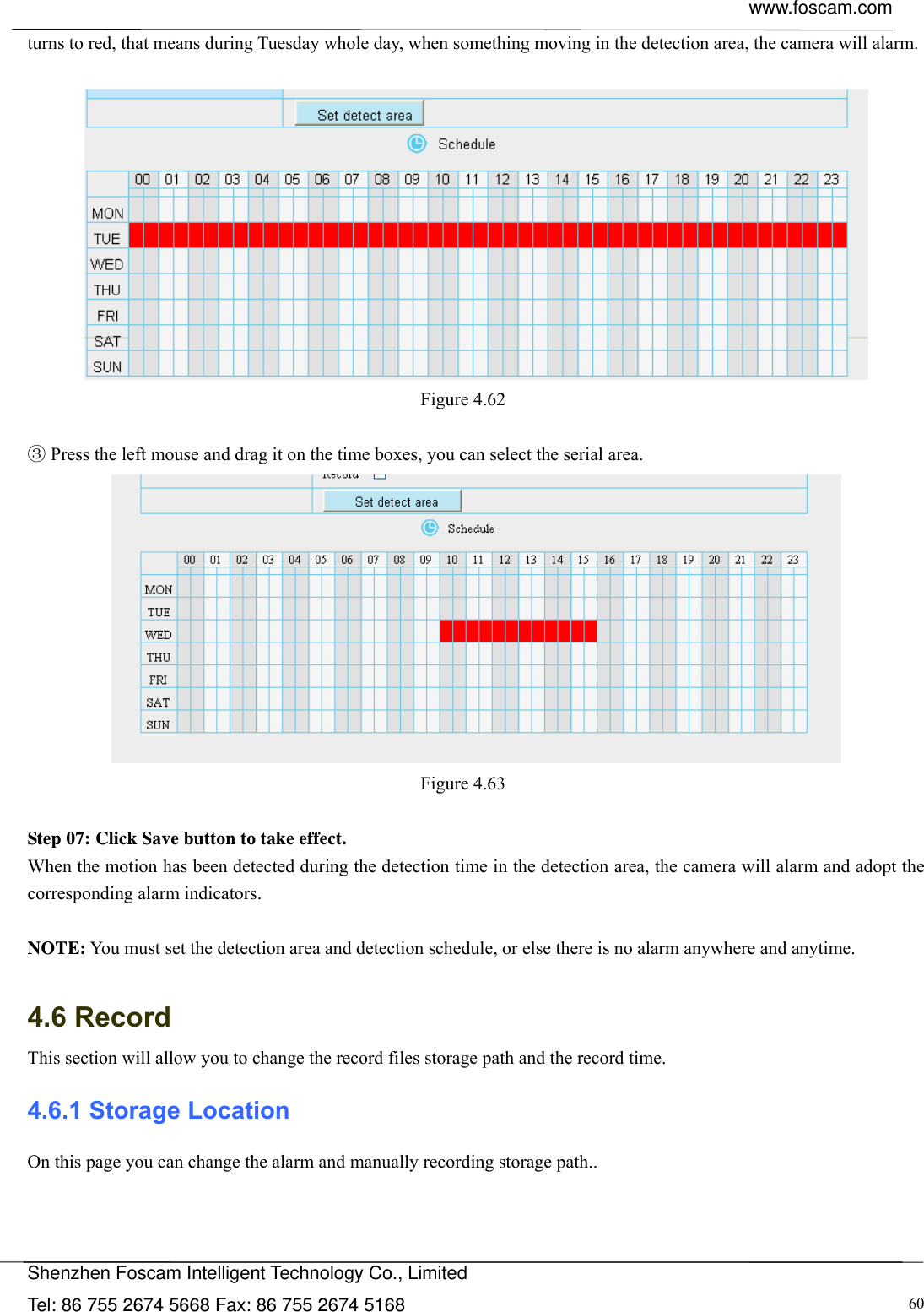  www.foscam.com            Shenzhen Foscam Intelligent Technology Co., Limited Tel: 86 755 2674 5668 Fax: 86 755 2674 5168  60turns to red, that means during Tuesday whole day, when something moving in the detection area, the camera will alarm.   Figure 4.62    Press the left mouse and drag it on the time ③boxes, you can select the serial area.  Figure 4.63   Step 07: Click Save button to take effect. When the motion has been detected during the detection time in the detection area, the camera will alarm and adopt the corresponding alarm indicators.  NOTE: You must set the detection area and detection schedule, or else there is no alarm anywhere and anytime.  4.6 Record This section will allow you to change the record files storage path and the record time. 4.6.1 Storage Location On this page you can change the alarm and manually recording storage path.. 