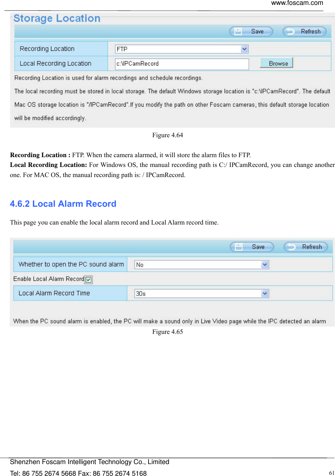  www.foscam.com            Shenzhen Foscam Intelligent Technology Co., Limited Tel: 86 755 2674 5668 Fax: 86 755 2674 5168  61 Figure 4.64   Recording Location : FTP. When the camera alarmed, it will store the alarm files to FTP.   Local Recording Location: For Windows OS, the manual recording path is C:/ IPCamRecord, you can change another one. For MAC OS, the manual recording path is: / IPCamRecord.  4.6.2 Local Alarm Record This page you can enable the local alarm record and Local Alarm record time.   Figure 4.65  