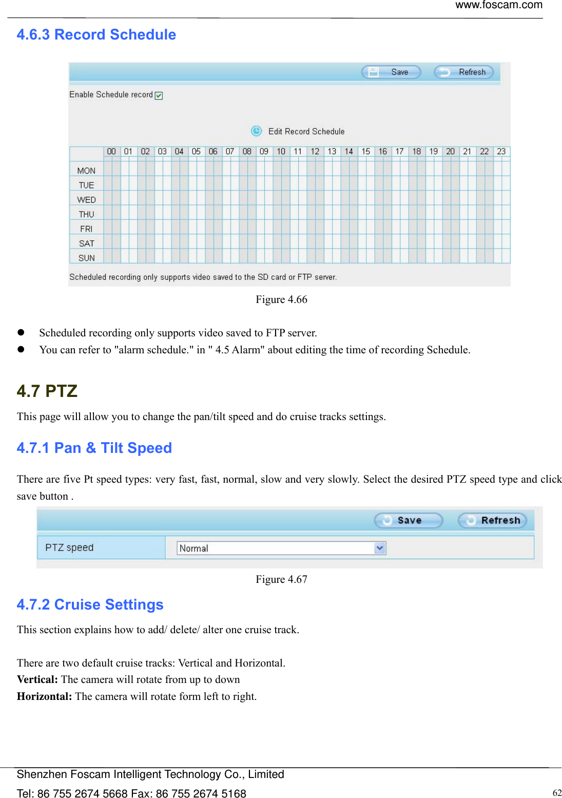  www.foscam.com            Shenzhen Foscam Intelligent Technology Co., Limited Tel: 86 755 2674 5668 Fax: 86 755 2674 5168  624.6.3 Record Schedule  Figure 4.66    Scheduled recording only supports video saved to FTP server.  You can refer to "alarm schedule." in " 4.5 Alarm" about editing the time of recording Schedule.  4.7 PTZ This page will allow you to change the pan/tilt speed and do cruise tracks settings. 4.7.1 Pan &amp; Tilt Speed There are five Pt speed types: very fast, fast, normal, slow and very slowly. Select the desired PTZ speed type and click save button .  Figure 4.67  4.7.2 Cruise Settings This section explains how to add/ delete/ alter one cruise track.  There are two default cruise tracks: Vertical and Horizontal. Vertical: The camera will rotate from up to down Horizontal: The camera will rotate form left to right.  