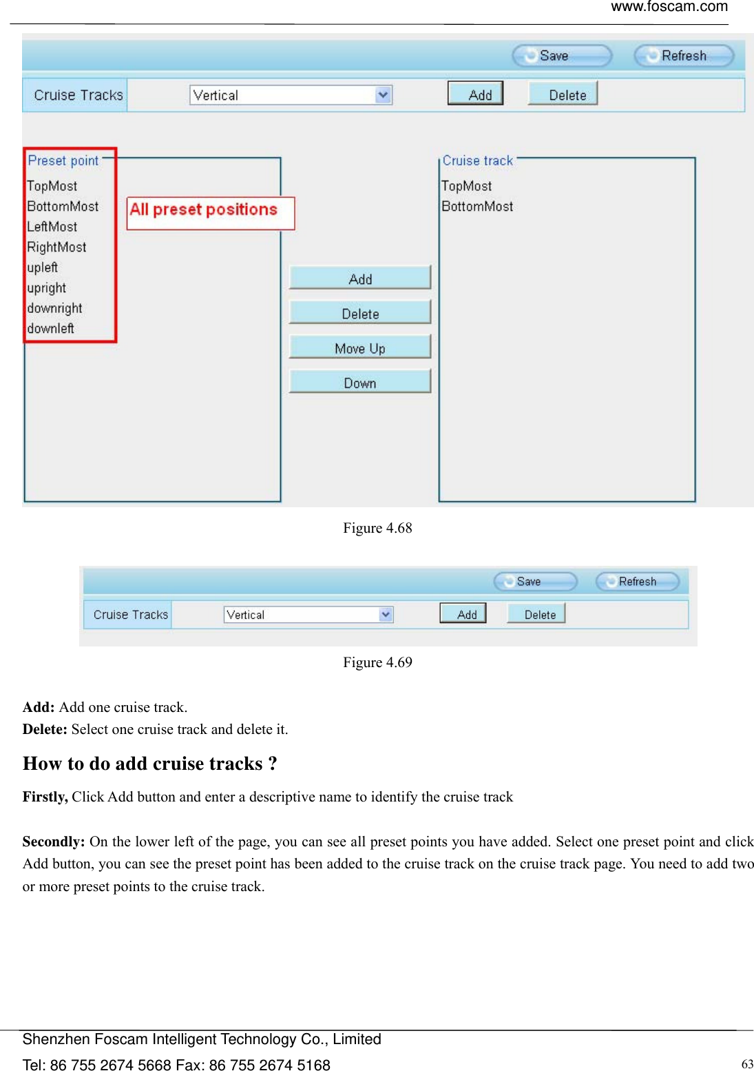  www.foscam.com            Shenzhen Foscam Intelligent Technology Co., Limited Tel: 86 755 2674 5668 Fax: 86 755 2674 5168  63 Figure 4.68    Figure 4.69   Add: Add one cruise track. Delete: Select one cruise track and delete it. How to do add cruise tracks ? Firstly, Click Add button and enter a descriptive name to identify the cruise track  Secondly: On the lower left of the page, you can see all preset points you have added. Select one preset point and click Add button, you can see the preset point has been added to the cruise track on the cruise track page. You need to add two or more preset points to the cruise track.    
