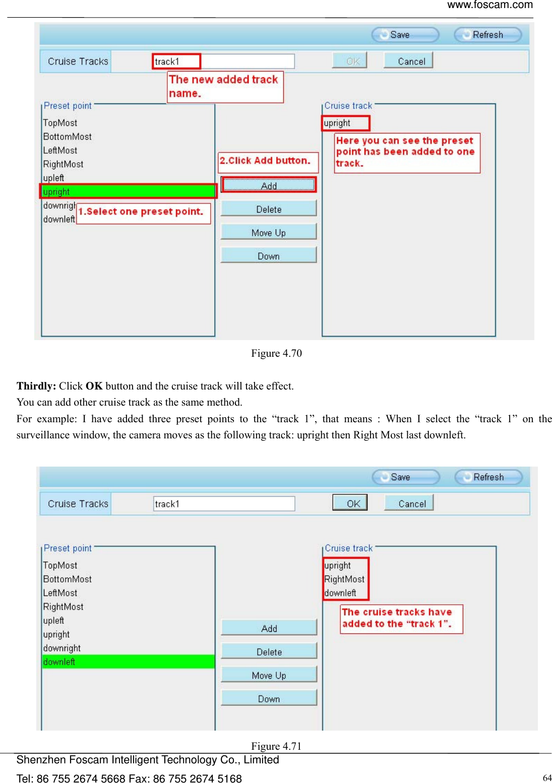  www.foscam.com            Shenzhen Foscam Intelligent Technology Co., Limited Tel: 86 755 2674 5668 Fax: 86 755 2674 5168  64 Figure 4.70   Thirdly: Click OK button and the cruise track will take effect. You can add other cruise track as the same method. For example: I have added three preset points to the &ldquo;track 1&rdquo;, that means : When I select the &ldquo;track 1&rdquo; on the surveillance window, the camera moves as the following track: upright then Right Most last downleft.    Figure 4.71  